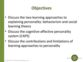 Objectives
• Discuss the two learning approaches to
explaining personality: behaviorism and social
learning theory
• Discuss the cognitive-affective personality
system (CAPS)
• Discuss the contributions and limitations of
learning approaches to personality

© 2013 W. W. Norton & Company, Inc.

2

 