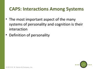 CAPS: Interactions Among Systems
• The most important aspect of the many
systems of personality and cognition is their
interaction
• Definition of personality

© 2013 W. W. Norton & Company, Inc.

29

 
