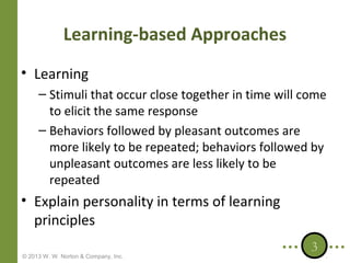 Learning-based Approaches
• Learning
– Stimuli that occur close together in time will come
to elicit the same response
– Behaviors followed by pleasant outcomes are
more likely to be repeated; behaviors followed by
unpleasant outcomes are less likely to be
repeated

• Explain personality in terms of learning
principles
© 2013 W. W. Norton & Company, Inc.

3

 