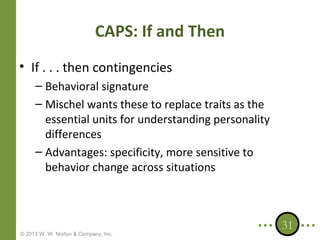 CAPS: If and Then
• If . . . then contingencies
– Behavioral signature
– Mischel wants these to replace traits as the
essential units for understanding personality
differences
– Advantages: specificity, more sensitive to
behavior change across situations

© 2013 W. W. Norton & Company, Inc.

31

 