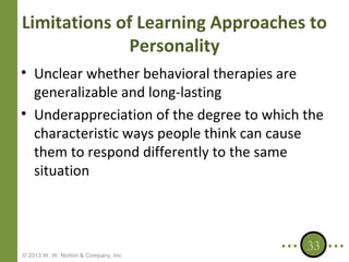 Limitations of Learning Approaches to
Personality
• Unclear whether behavioral therapies are
generalizable and long-lasting
• Underappreciation of the degree to which the
characteristic ways people think can cause
them to respond differently to the same
situation

© 2013 W. W. Norton & Company, Inc.

33

 