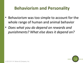 Behaviorism and Personality
• Behaviorism was too simple to account for the
whole range of human and animal behavior
• Does what you do depend on rewards and
punishments? What else does it depend on?

© 2013 W. W. Norton & Company, Inc.

34

 