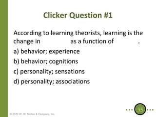 Clicker Question #1
According to learning theorists, learning is the
change in
as a function of
.
a) behavior; experience
b) behavior; cognitions
c) personality; sensations
d) personality; associations

© 2013 W. W. Norton & Company, Inc.

35

 