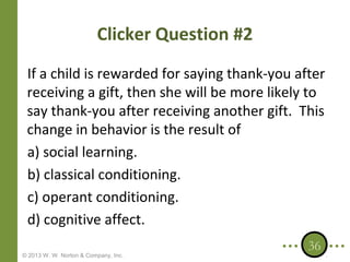 Clicker Question #2
If a child is rewarded for saying thank-you after
receiving a gift, then she will be more likely to
say thank-you after receiving another gift. This
change in behavior is the result of
a) social learning.
b) classical conditioning.
c) operant conditioning.
d) cognitive affect.
© 2013 W. W. Norton & Company, Inc.

36

 
