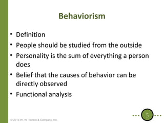 Behaviorism
• Definition
• People should be studied from the outside
• Personality is the sum of everything a person
does
• Belief that the causes of behavior can be
directly observed
• Functional analysis

© 2013 W. W. Norton & Company, Inc.

5

 