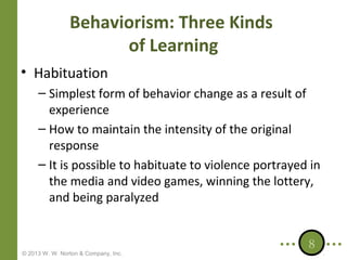 Behaviorism: Three Kinds
of Learning
• Habituation
– Simplest form of behavior change as a result of
experience
– How to maintain the intensity of the original
response
– It is possible to habituate to violence portrayed in
the media and video games, winning the lottery,
and being paralyzed

© 2013 W. W. Norton & Company, Inc.

8

 