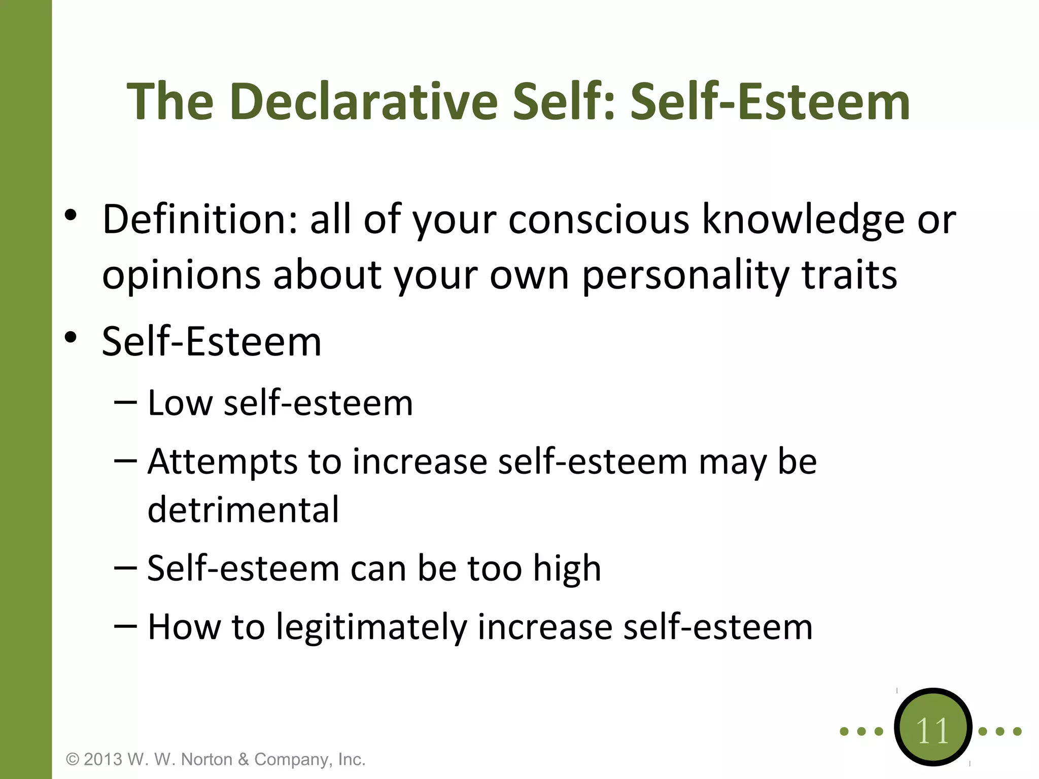 The Declarative Self: Self-Esteem
• Definition: all of your conscious knowledge or
opinions about your own personality traits
• Self-Esteem
– Low self-esteem
– Attempts to increase self-esteem may be
detrimental
– Self-esteem can be too high
– How to legitimately increase self-esteem
© 2013 W. W. Norton & Company, Inc.

11

 