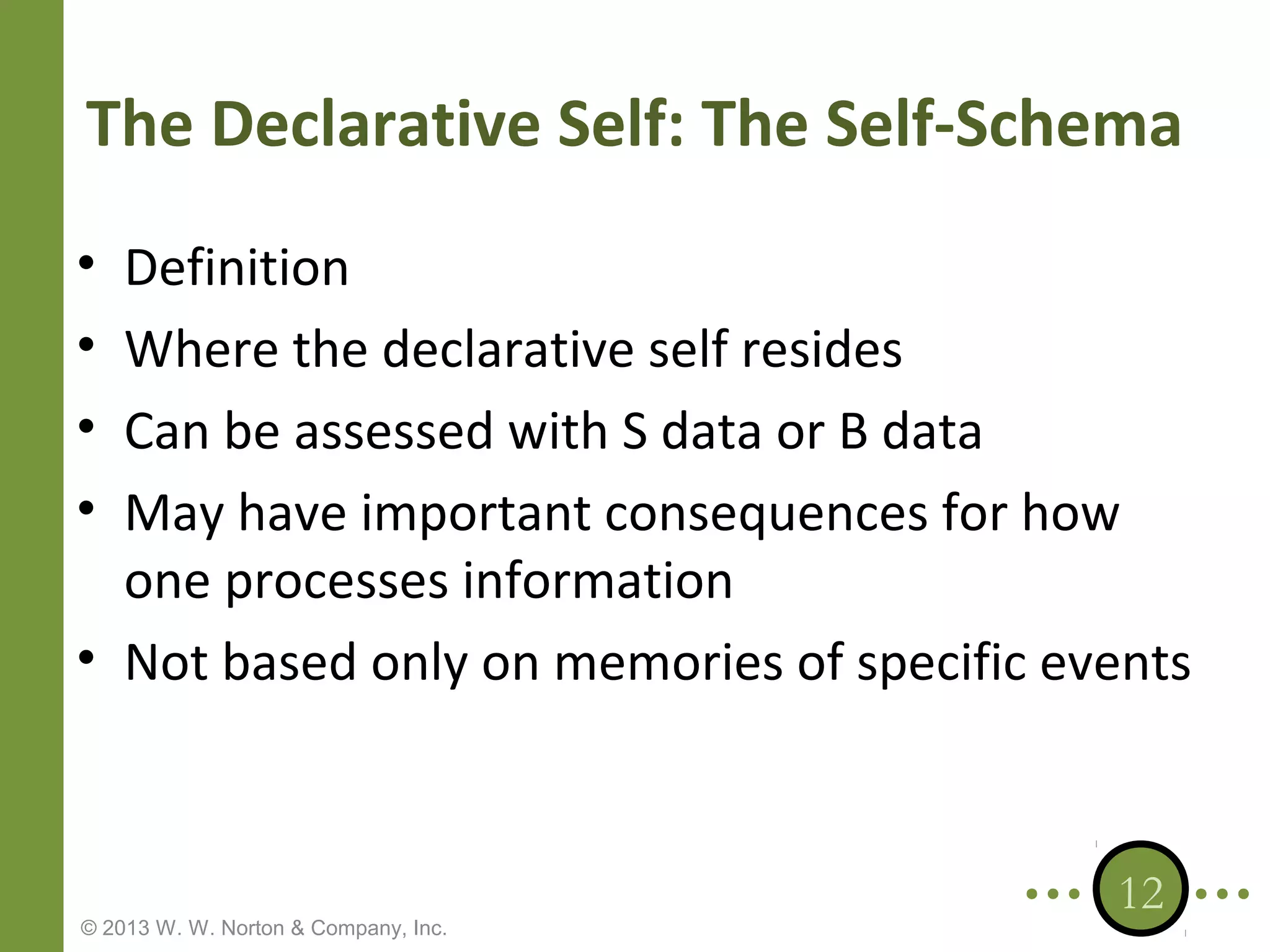 The Declarative Self: The Self-Schema
•
•
•
•

Definition
Where the declarative self resides
Can be assessed with S data or B data
May have important consequences for how
one processes information
• Not based only on memories of specific events

© 2013 W. W. Norton & Company, Inc.

12

 