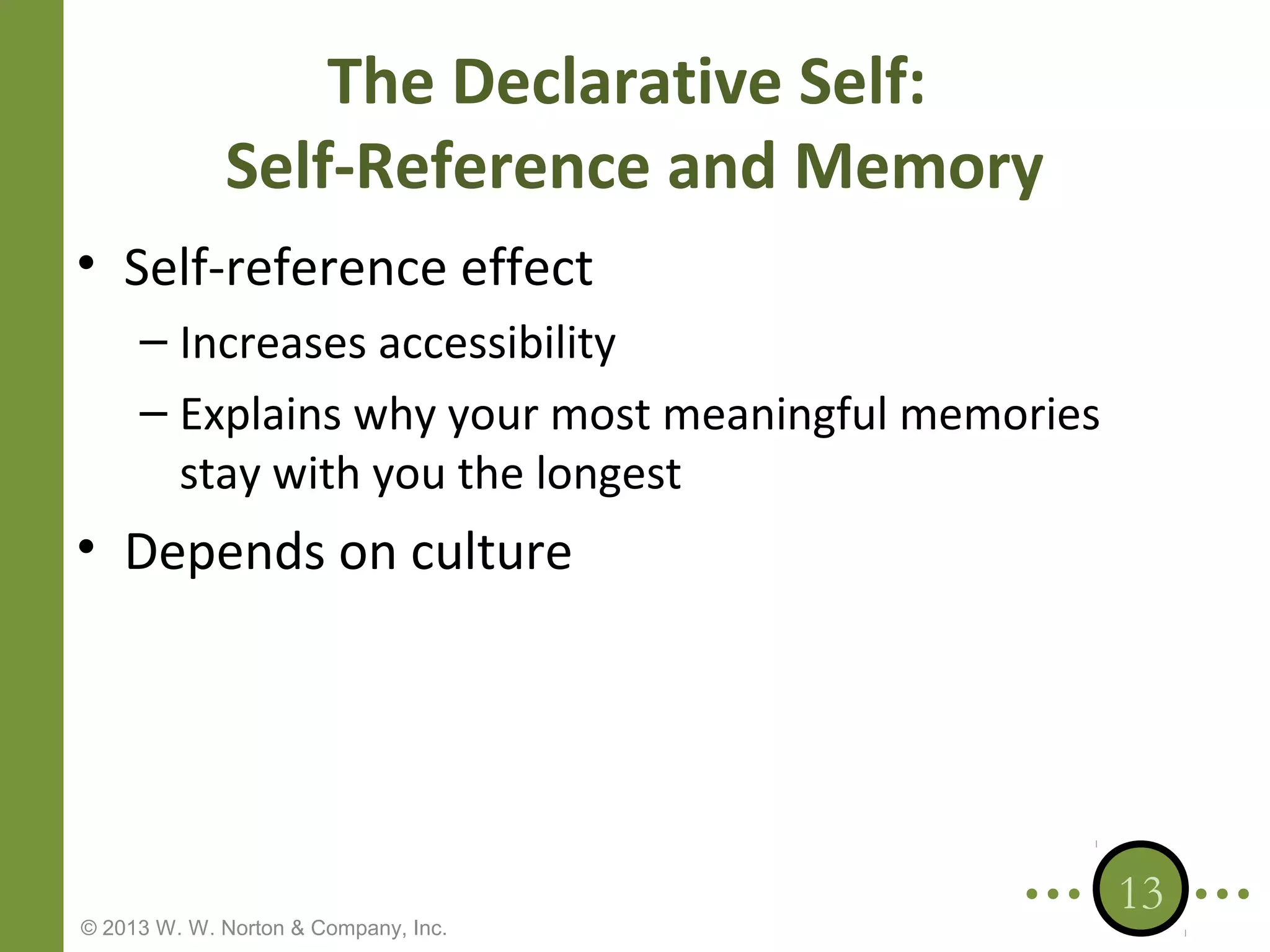 The Declarative Self:
Self-Reference and Memory
• Self-reference effect
– Increases accessibility
– Explains why your most meaningful memories
stay with you the longest

• Depends on culture

© 2013 W. W. Norton & Company, Inc.

13

 