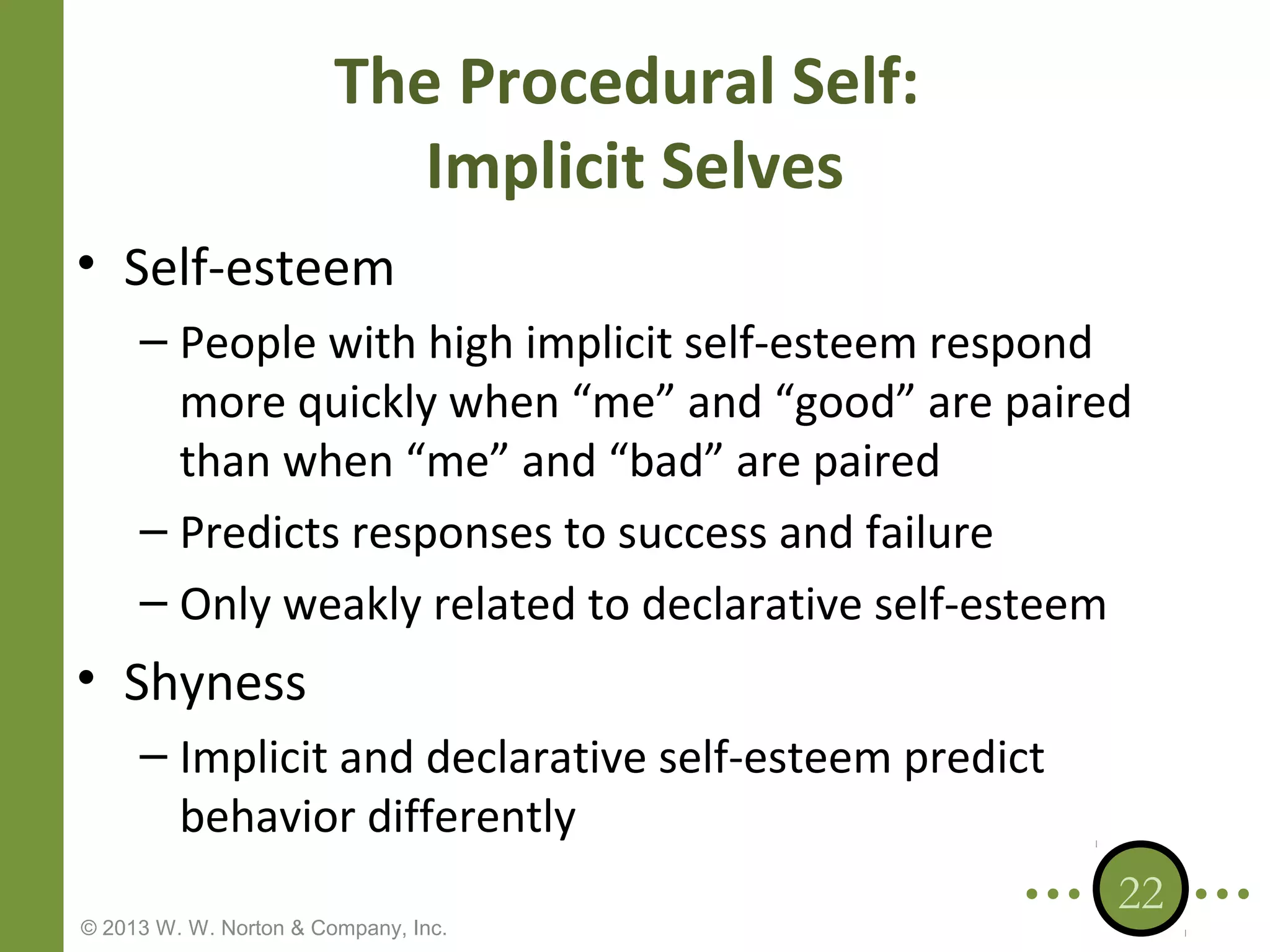 The Procedural Self:
Implicit Selves
• Self-esteem
– People with high implicit self-esteem respond
more quickly when “me” and “good” are paired
than when “me” and “bad” are paired
– Predicts responses to success and failure
– Only weakly related to declarative self-esteem

• Shyness
– Implicit and declarative self-esteem predict
behavior differently
© 2013 W. W. Norton & Company, Inc.

22

 