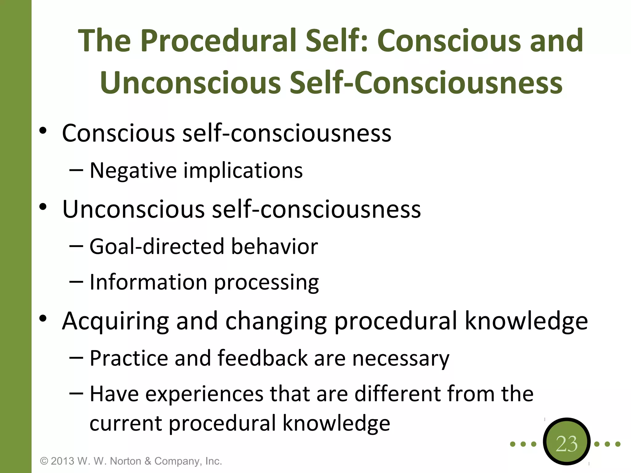 The Procedural Self: Conscious and
Unconscious Self-Consciousness
• Conscious self-consciousness
– Negative implications

• Unconscious self-consciousness
– Goal-directed behavior
– Information processing

• Acquiring and changing procedural knowledge
– Practice and feedback are necessary
– Have experiences that are different from the
current procedural knowledge
© 2013 W. W. Norton & Company, Inc.

23

 