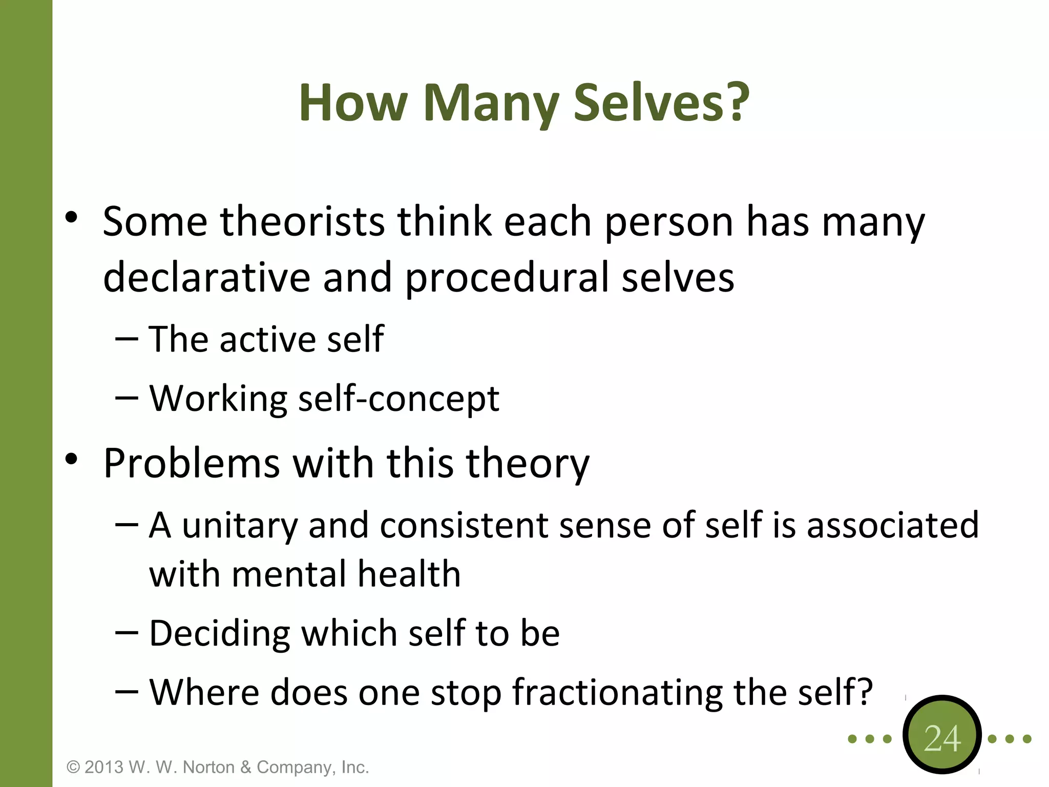 How Many Selves?
• Some theorists think each person has many
declarative and procedural selves
– The active self
– Working self-concept

• Problems with this theory
– A unitary and consistent sense of self is associated
with mental health
– Deciding which self to be
– Where does one stop fractionating the self?
24

© 2013 W. W. Norton & Company, Inc.

 
