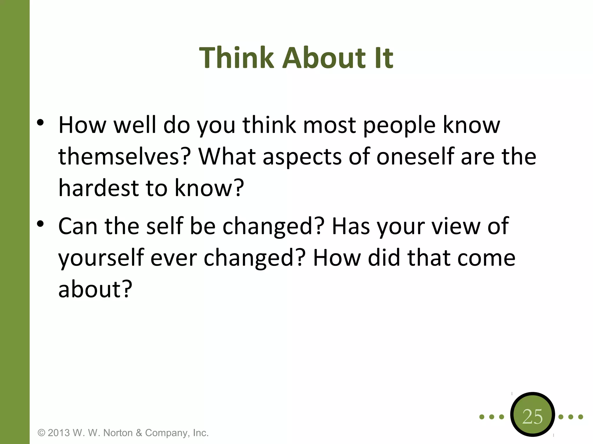 Think About It
• How well do you think most people know
themselves? What aspects of oneself are the
hardest to know?
• Can the self be changed? Has your view of
yourself ever changed? How did that come
about?

© 2013 W. W. Norton & Company, Inc.

25

 