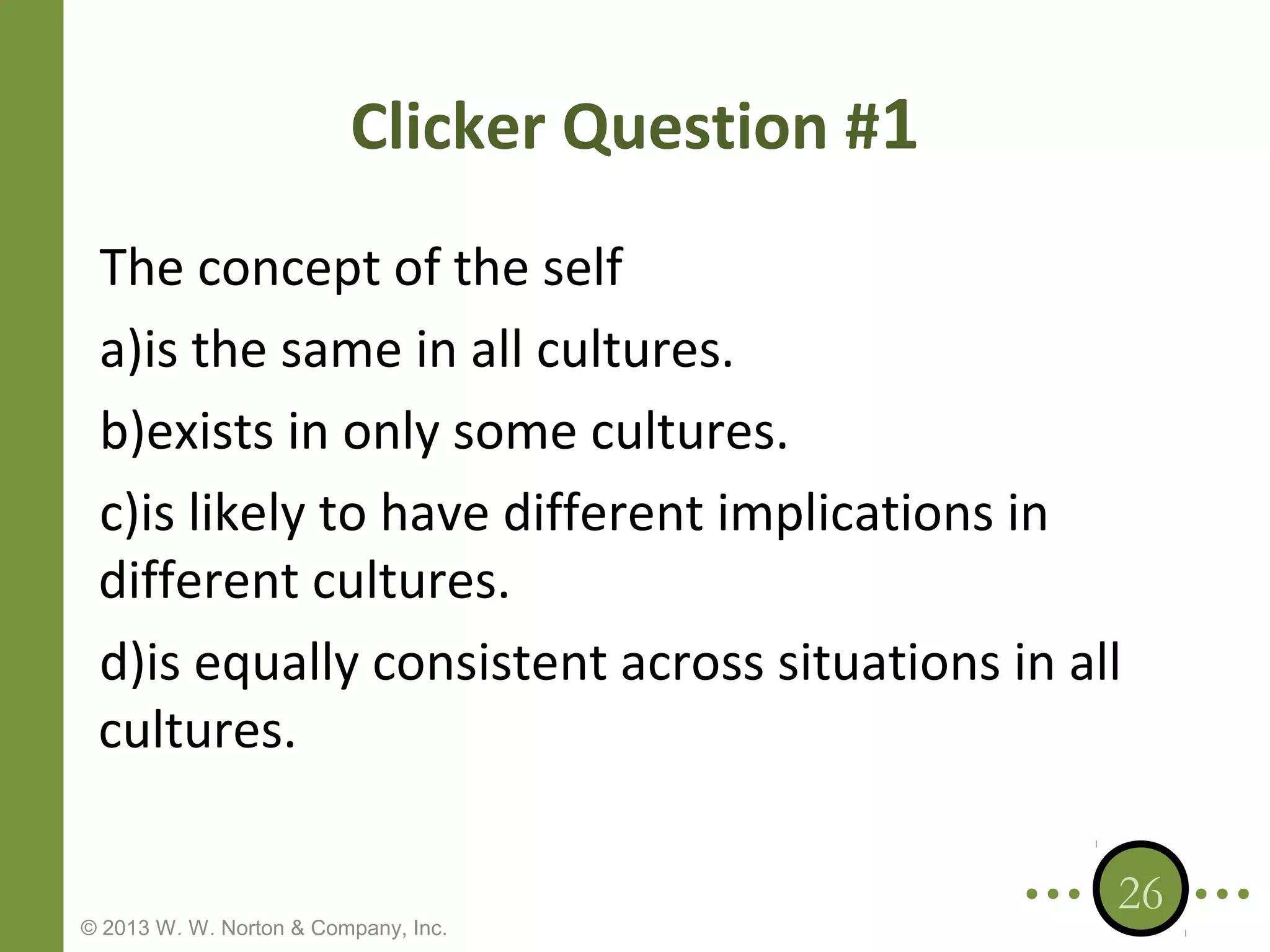 Clicker Question #1
The concept of the self
a)is the same in all cultures.
b)exists in only some cultures.
c)is likely to have different implications in
different cultures.
d)is equally consistent across situations in all
cultures.

© 2013 W. W. Norton & Company, Inc.

26

 