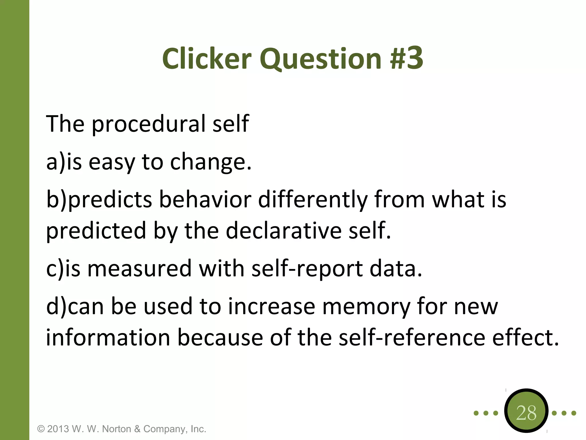 Clicker Question #3
The procedural self
a)is easy to change.
b)predicts behavior differently from what is
predicted by the declarative self.
c)is measured with self-report data.
d)can be used to increase memory for new
information because of the self-reference effect.

© 2013 W. W. Norton & Company, Inc.

28

 