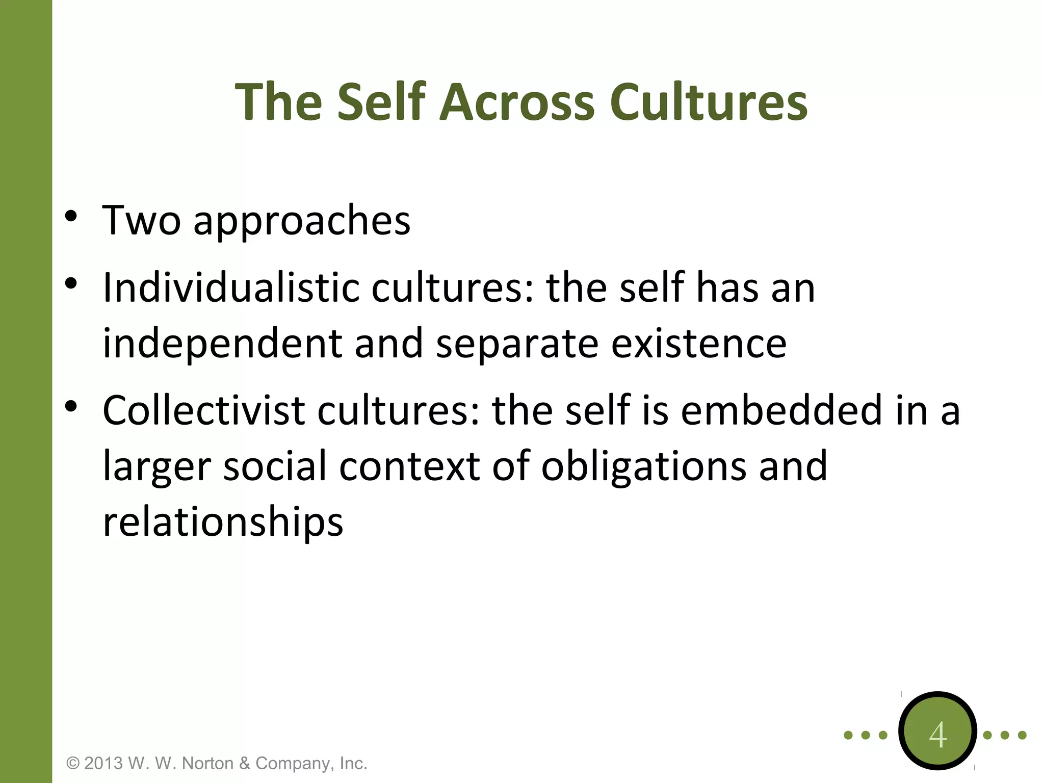 The Self Across Cultures
• Two approaches
• Individualistic cultures: the self has an
independent and separate existence
• Collectivist cultures: the self is embedded in a
larger social context of obligations and
relationships

© 2013 W. W. Norton & Company, Inc.

4

 