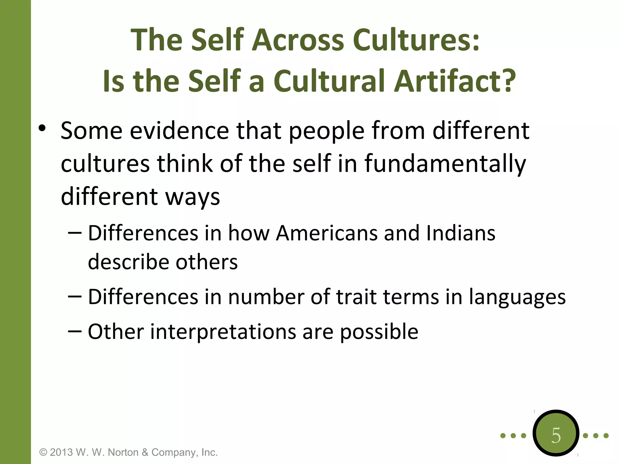 The Self Across Cultures:
Is the Self a Cultural Artifact?
• Some evidence that people from different
cultures think of the self in fundamentally
different ways
– Differences in how Americans and Indians
describe others
– Differences in number of trait terms in languages
– Other interpretations are possible

© 2013 W. W. Norton & Company, Inc.

5

 