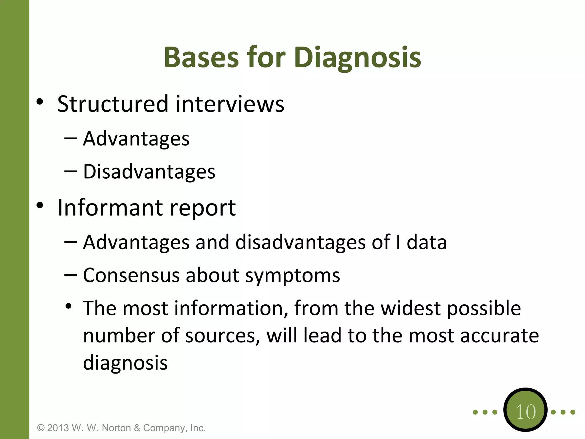 Bases for Diagnosis
• Structured interviews
– Advantages
– Disadvantages

• Informant report
– Advantages and disadvantages of I data
– Consensus about symptoms
• The most information, from the widest possible
number of sources, will lead to the most accurate
diagnosis
© 2013 W. W. Norton & Company, Inc.

10

 