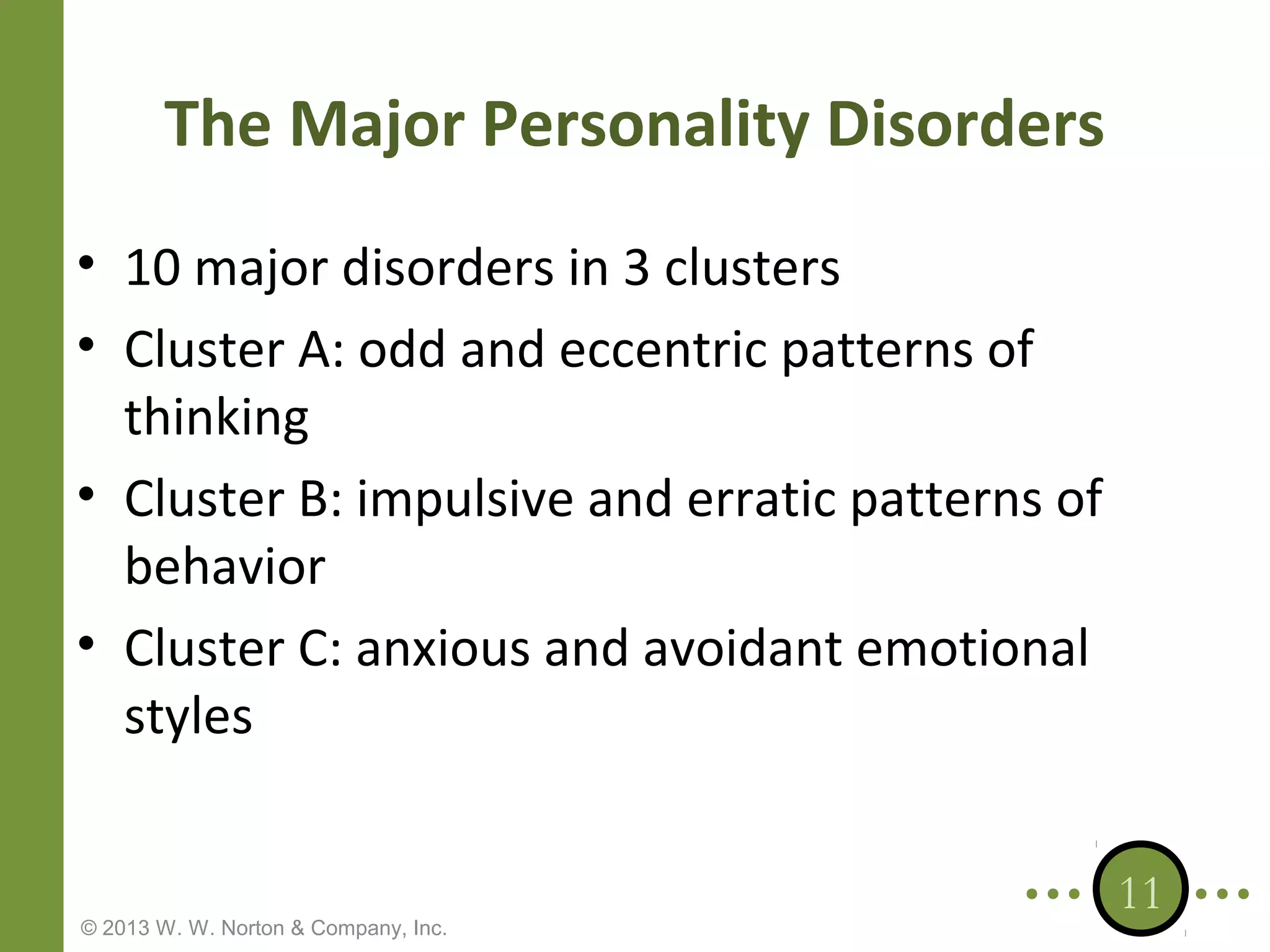The Major Personality Disorders
• 10 major disorders in 3 clusters
• Cluster A: odd and eccentric patterns of
thinking
• Cluster B: impulsive and erratic patterns of
behavior
• Cluster C: anxious and avoidant emotional
styles

© 2013 W. W. Norton & Company, Inc.

11

 