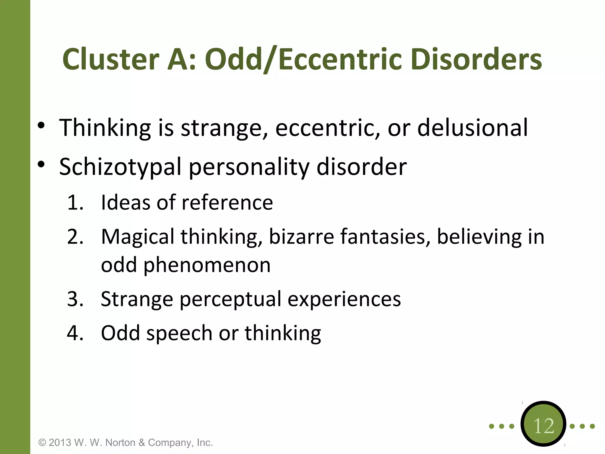 Cluster A: Odd/Eccentric Disorders
• Thinking is strange, eccentric, or delusional
• Schizotypal personality disorder
1. Ideas of reference
2. Magical thinking, bizarre fantasies, believing in
odd phenomenon
3. Strange perceptual experiences
4. Odd speech or thinking

© 2013 W. W. Norton & Company, Inc.

12

 