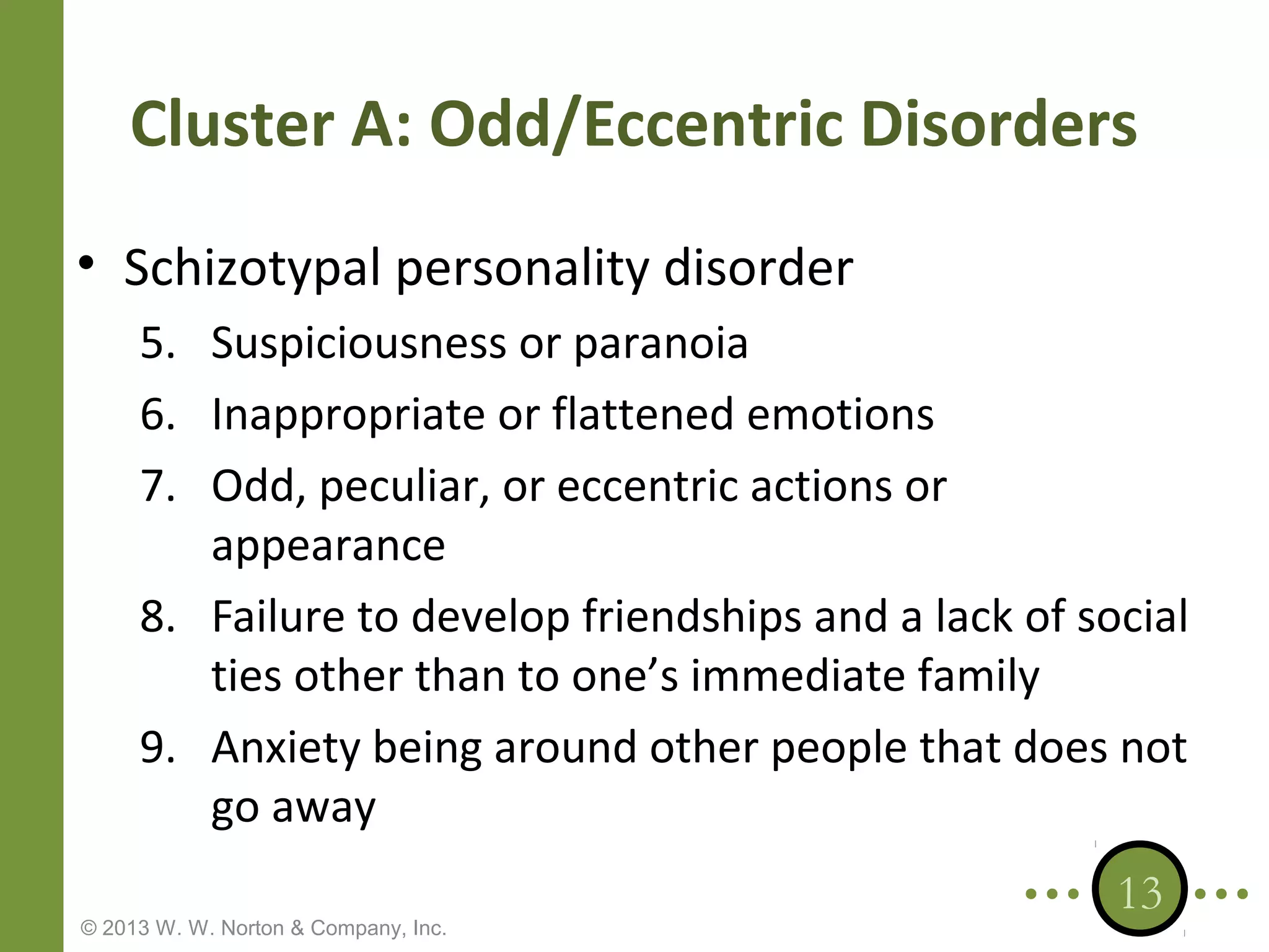 Cluster A: Odd/Eccentric Disorders
• Schizotypal personality disorder
5. Suspiciousness or paranoia
6. Inappropriate or flattened emotions
7. Odd, peculiar, or eccentric actions or
appearance
8. Failure to develop friendships and a lack of social
ties other than to one’s immediate family
9. Anxiety being around other people that does not
go away
© 2013 W. W. Norton & Company, Inc.

13

 