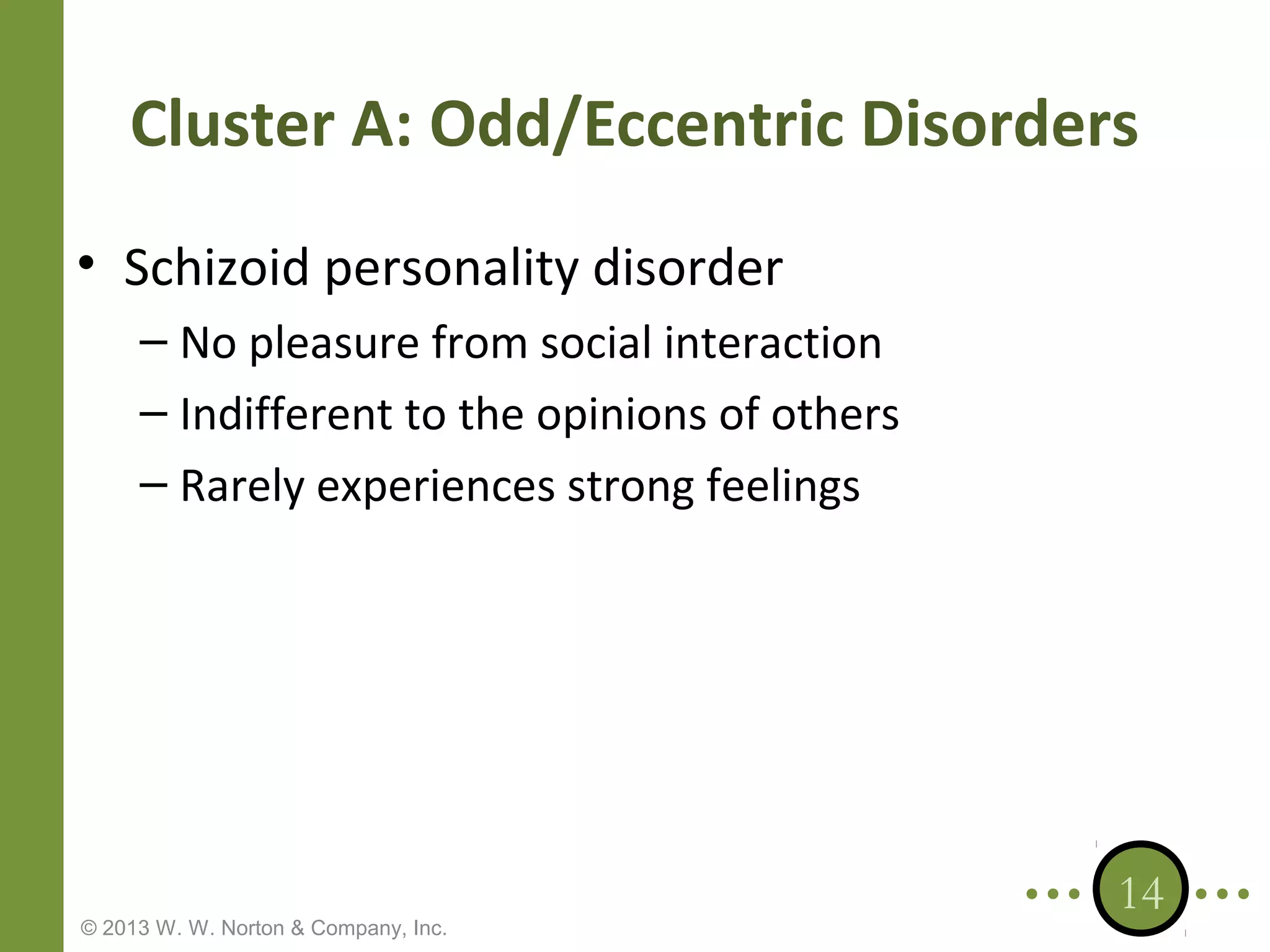Cluster A: Odd/Eccentric Disorders
• Schizoid personality disorder
– No pleasure from social interaction
– Indifferent to the opinions of others
– Rarely experiences strong feelings

© 2013 W. W. Norton & Company, Inc.

14

 