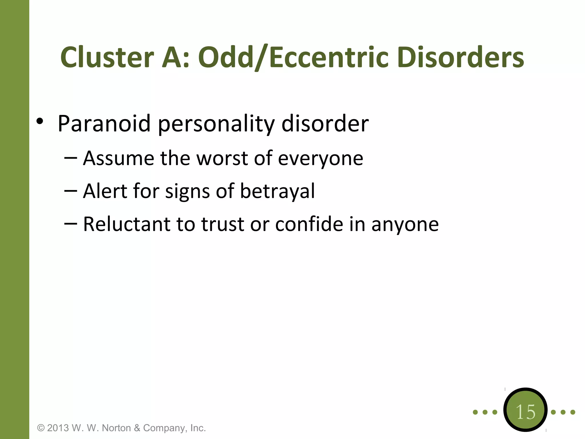 Cluster A: Odd/Eccentric Disorders
• Paranoid personality disorder
– Assume the worst of everyone
– Alert for signs of betrayal
– Reluctant to trust or confide in anyone

© 2013 W. W. Norton & Company, Inc.

15

 