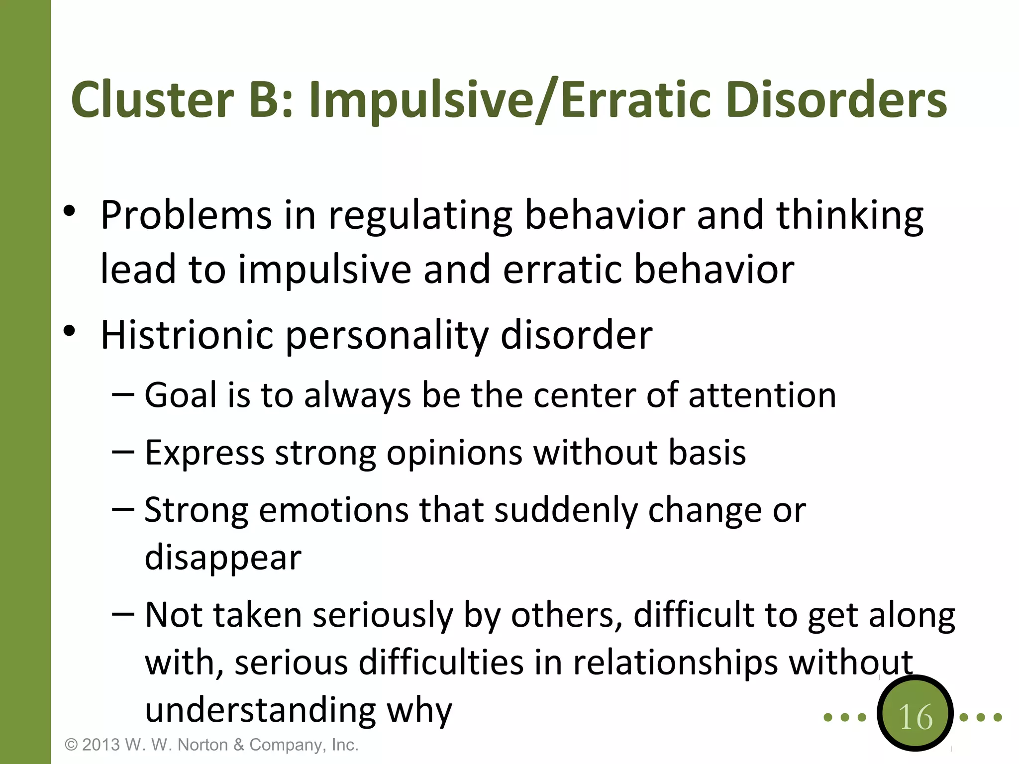 Cluster B: Impulsive/Erratic Disorders
• Problems in regulating behavior and thinking
lead to impulsive and erratic behavior
• Histrionic personality disorder
– Goal is to always be the center of attention
– Express strong opinions without basis
– Strong emotions that suddenly change or
disappear
– Not taken seriously by others, difficult to get along
with, serious difficulties in relationships without
understanding why
16

© 2013 W. W. Norton & Company, Inc.

 