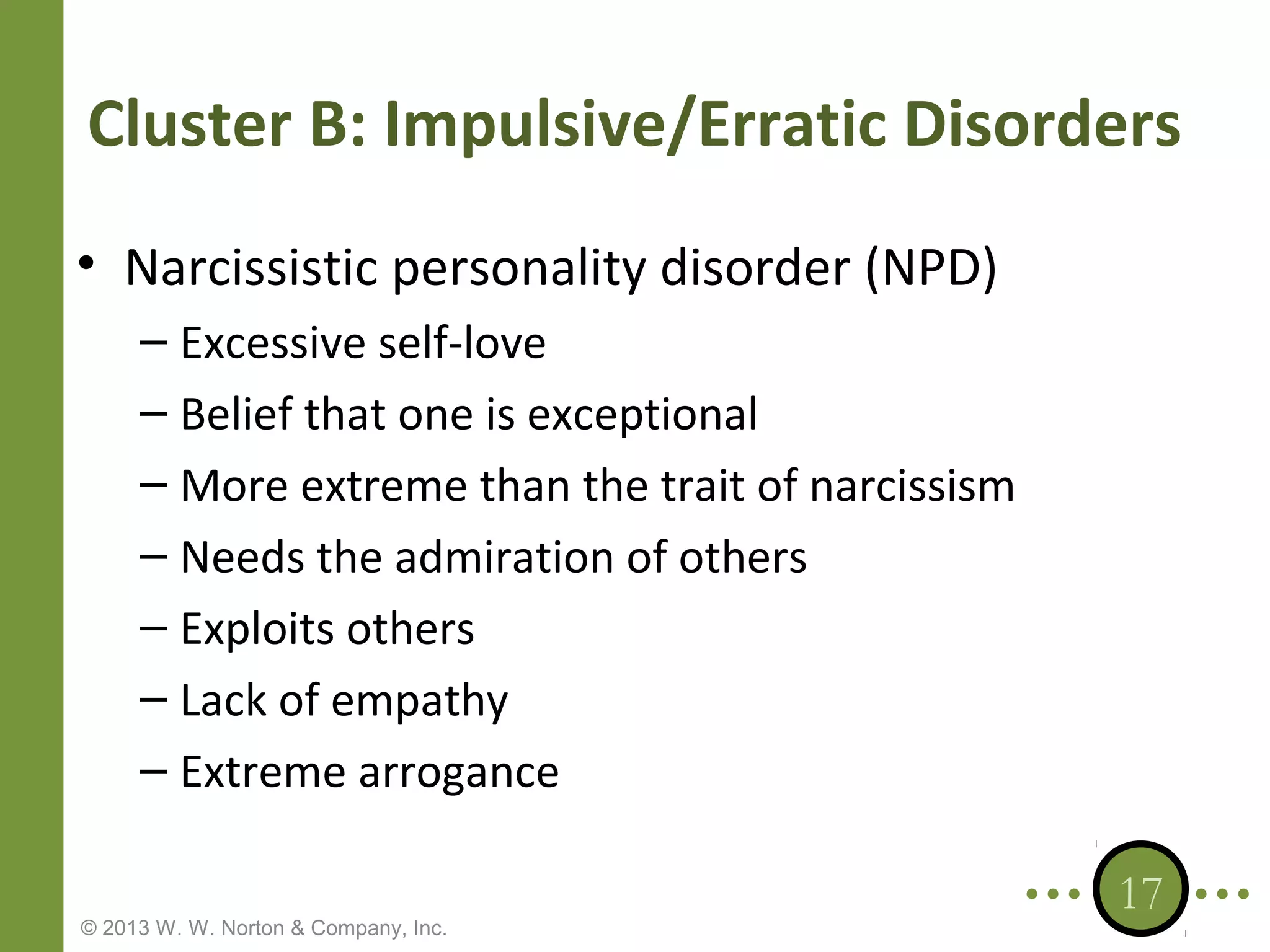 Cluster B: Impulsive/Erratic Disorders
• Narcissistic personality disorder (NPD)
– Excessive self-love
– Belief that one is exceptional
– More extreme than the trait of narcissism
– Needs the admiration of others
– Exploits others
– Lack of empathy
– Extreme arrogance
© 2013 W. W. Norton & Company, Inc.

17

 