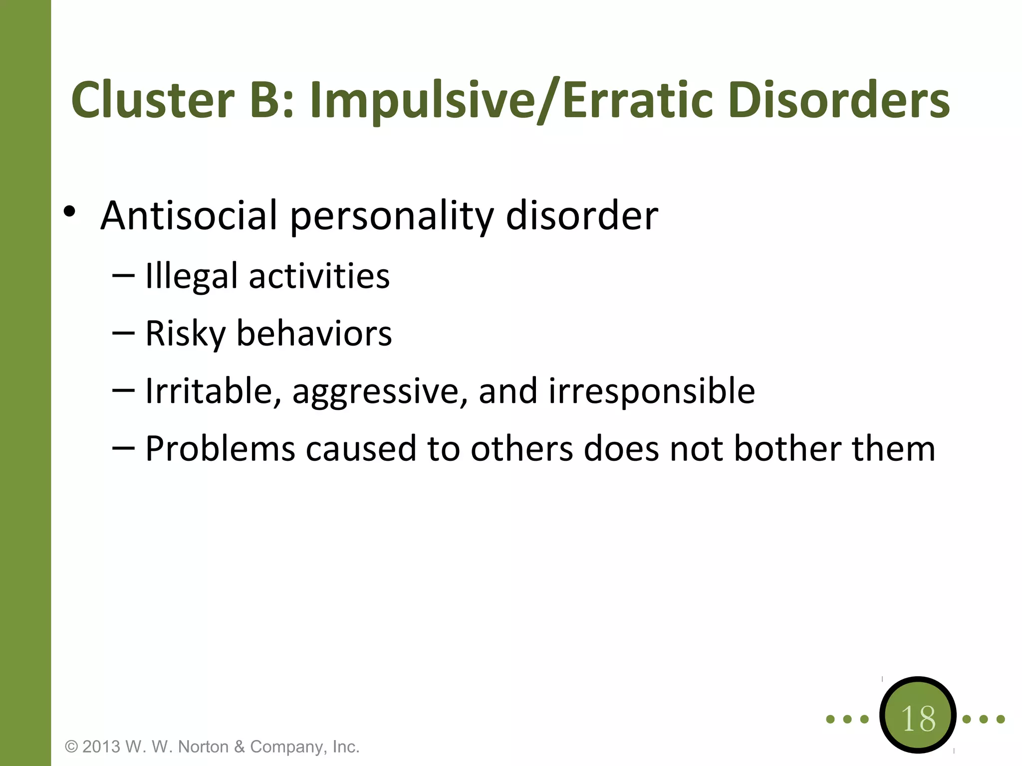 Cluster B: Impulsive/Erratic Disorders
• Antisocial personality disorder
– Illegal activities
– Risky behaviors
– Irritable, aggressive, and irresponsible
– Problems caused to others does not bother them

© 2013 W. W. Norton & Company, Inc.

18

 