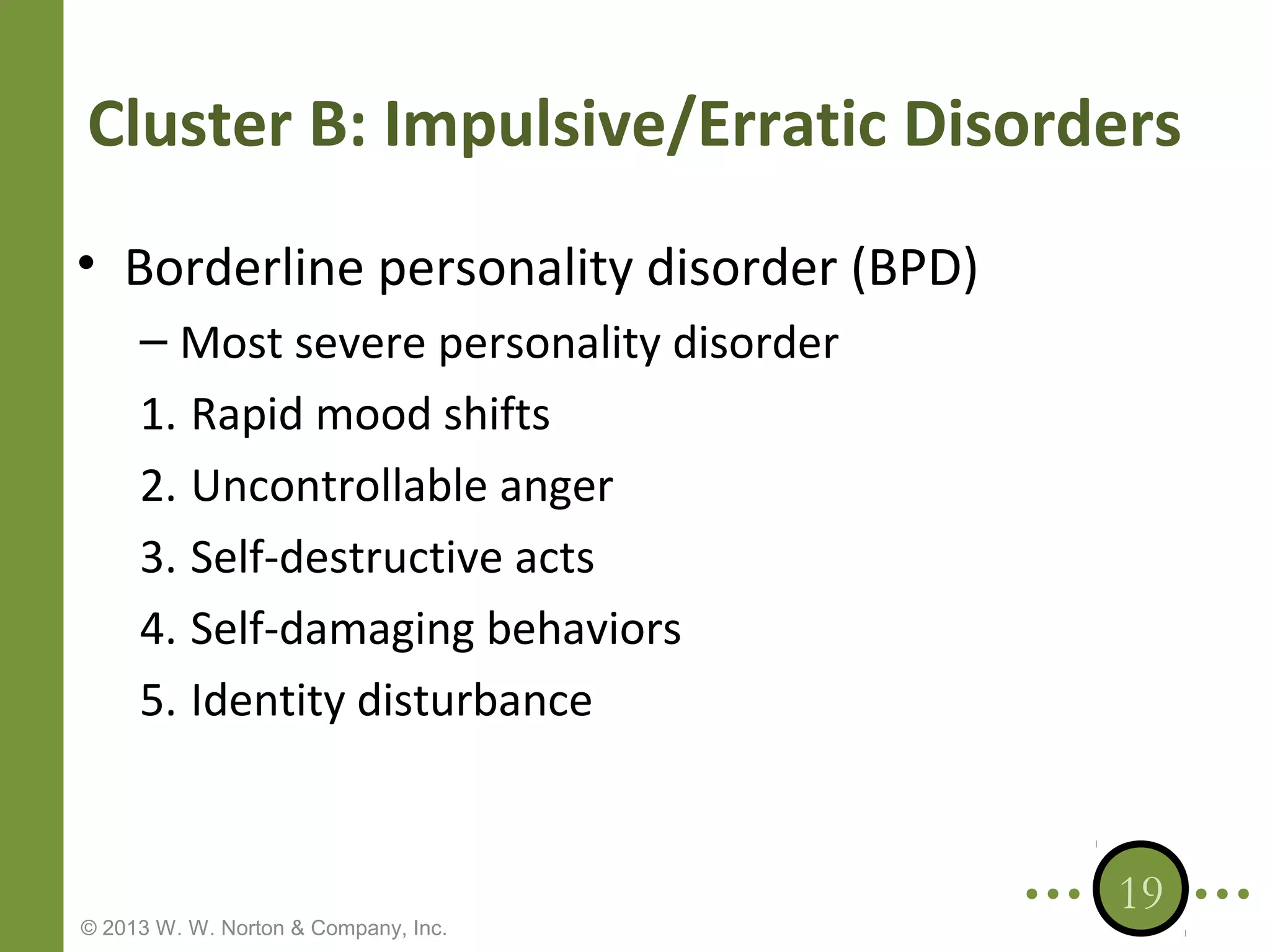 Cluster B: Impulsive/Erratic Disorders
• Borderline personality disorder (BPD)
– Most severe personality disorder
1. Rapid mood shifts
2. Uncontrollable anger
3. Self-destructive acts
4. Self-damaging behaviors
5. Identity disturbance

© 2013 W. W. Norton & Company, Inc.

19

 