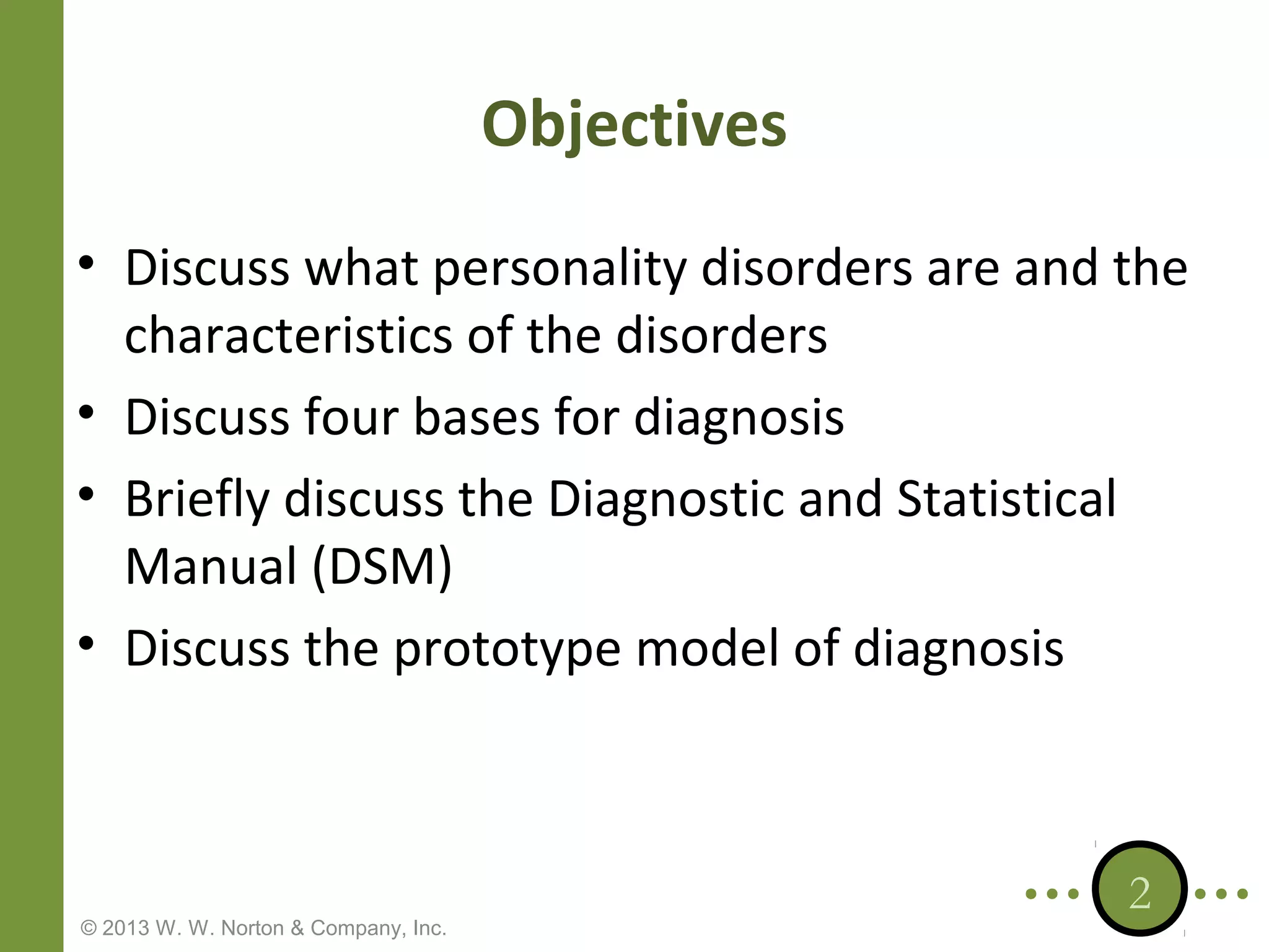 Objectives
• Discuss what personality disorders are and the
characteristics of the disorders
• Discuss four bases for diagnosis
• Briefly discuss the Diagnostic and Statistical
Manual (DSM)
• Discuss the prototype model of diagnosis

© 2013 W. W. Norton & Company, Inc.

2

 