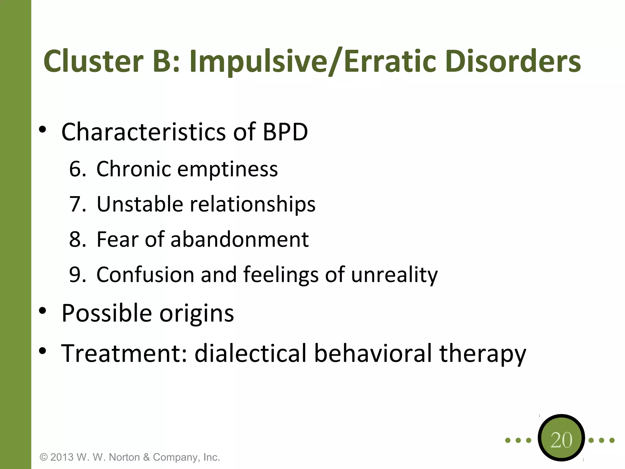 Cluster B: Impulsive/Erratic Disorders
• Characteristics of BPD
6.
7.
8.
9.

Chronic emptiness
Unstable relationships
Fear of abandonment
Confusion and feelings of unreality

• Possible origins
• Treatment: dialectical behavioral therapy

© 2013 W. W. Norton & Company, Inc.

20

 