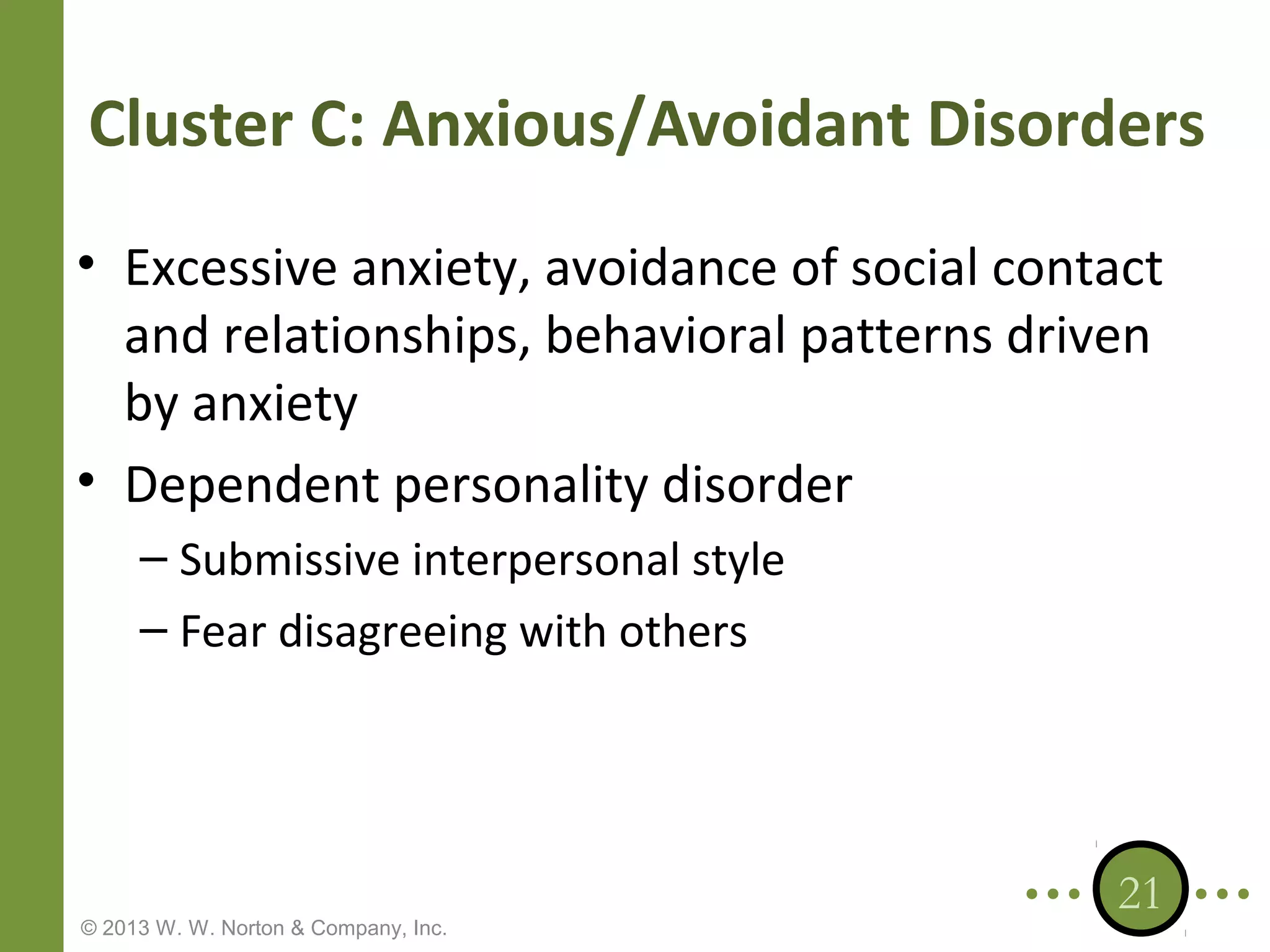 Cluster C: Anxious/Avoidant Disorders
• Excessive anxiety, avoidance of social contact
and relationships, behavioral patterns driven
by anxiety
• Dependent personality disorder
– Submissive interpersonal style
– Fear disagreeing with others

© 2013 W. W. Norton & Company, Inc.

21

 