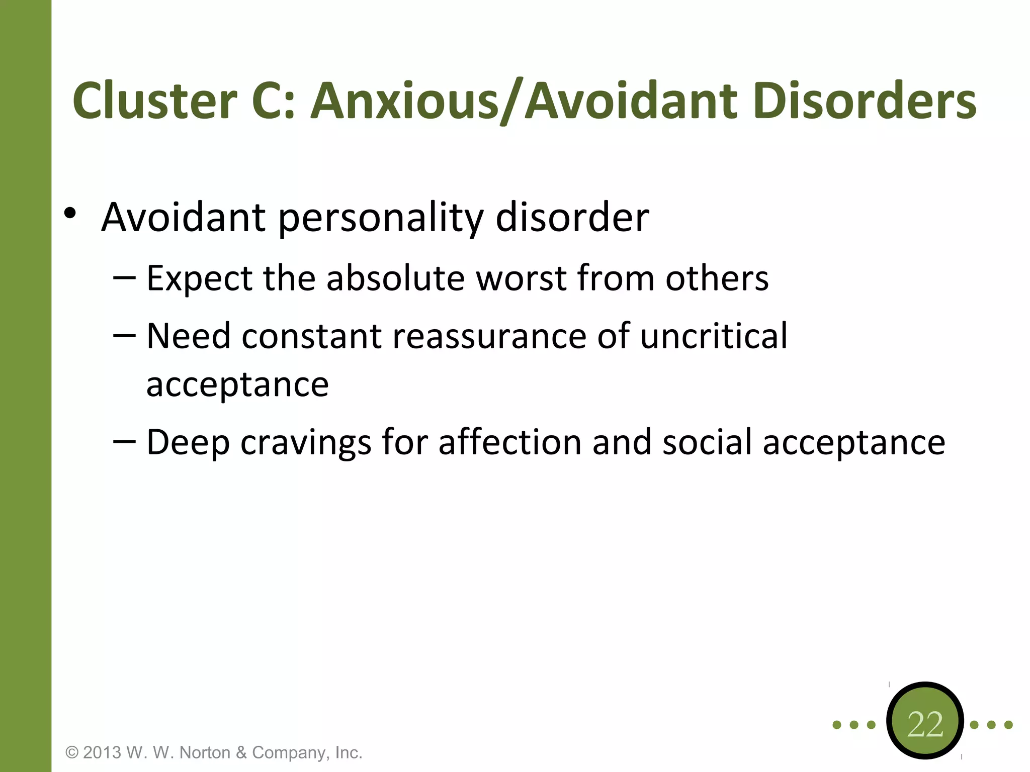 Cluster C: Anxious/Avoidant Disorders
• Avoidant personality disorder
– Expect the absolute worst from others
– Need constant reassurance of uncritical
acceptance
– Deep cravings for affection and social acceptance

© 2013 W. W. Norton & Company, Inc.

22

 
