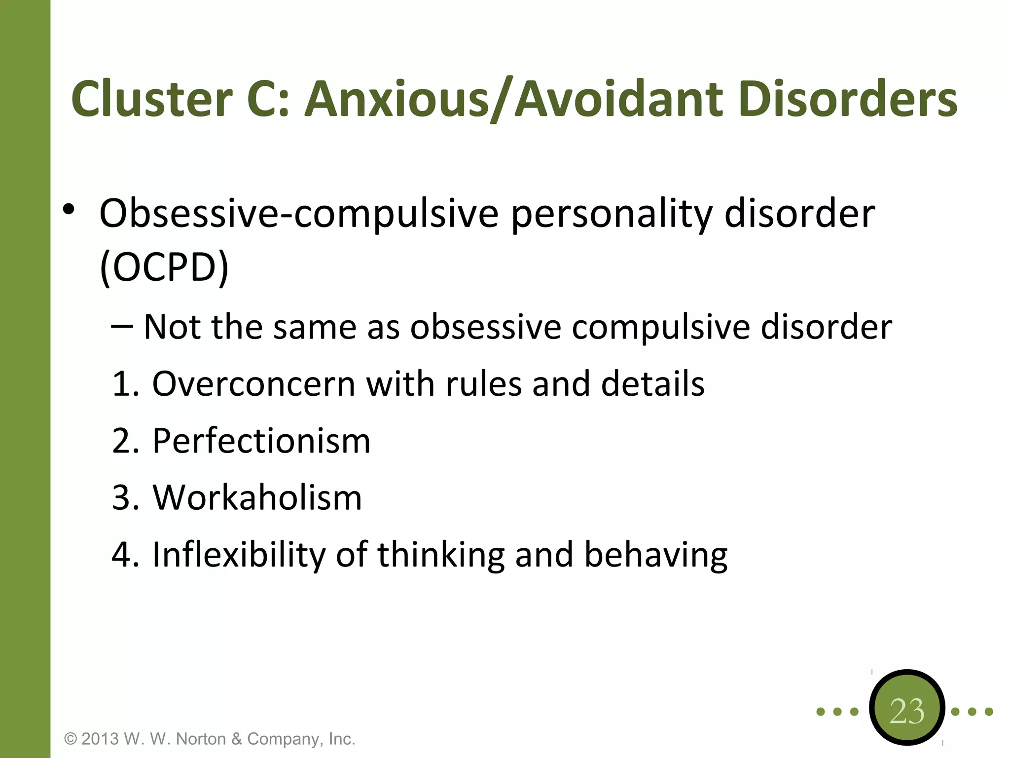 Cluster C: Anxious/Avoidant Disorders
• Obsessive-compulsive personality disorder
(OCPD)
– Not the same as obsessive compulsive disorder
1. Overconcern with rules and details
2. Perfectionism
3. Workaholism
4. Inflexibility of thinking and behaving

© 2013 W. W. Norton & Company, Inc.

23

 