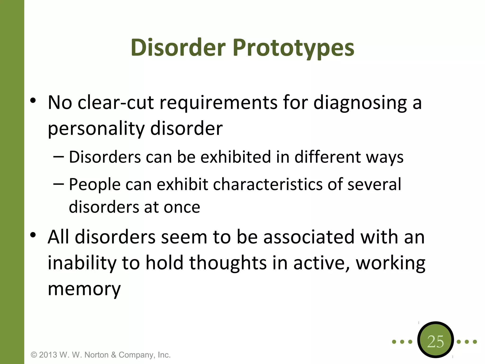Disorder Prototypes
• No clear-cut requirements for diagnosing a
personality disorder
– Disorders can be exhibited in different ways
– People can exhibit characteristics of several
disorders at once

• All disorders seem to be associated with an
inability to hold thoughts in active, working
memory
© 2013 W. W. Norton & Company, Inc.

25

 