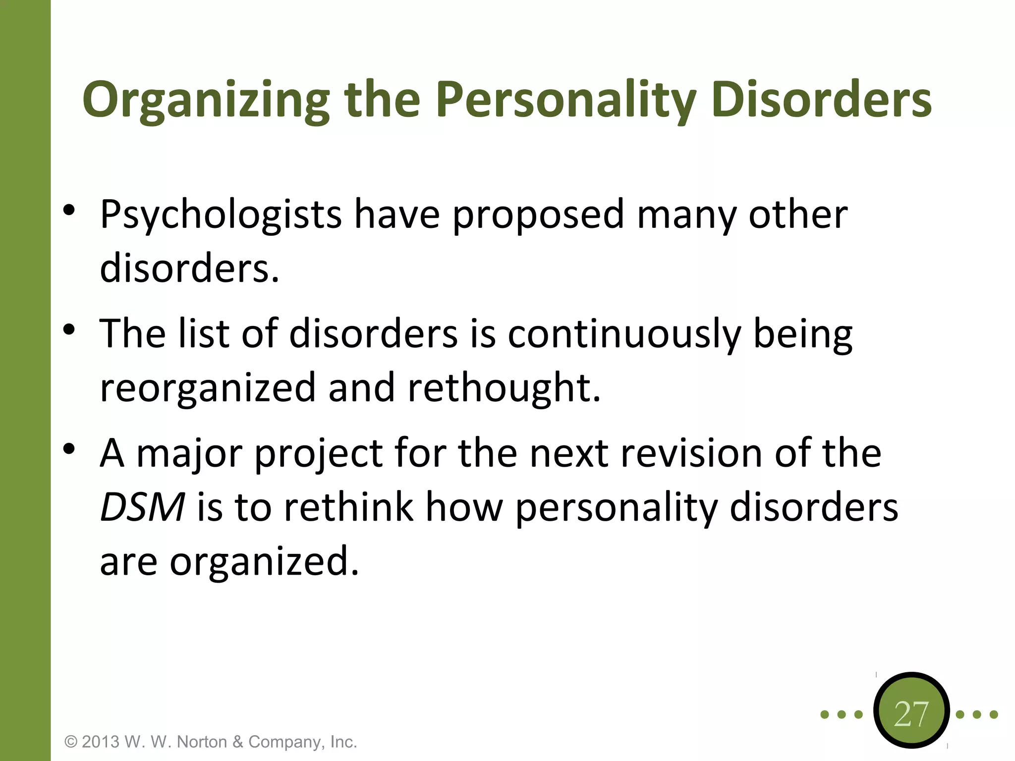 Organizing the Personality Disorders
• Psychologists have proposed many other
disorders.
• The list of disorders is continuously being
reorganized and rethought.
• A major project for the next revision of the
DSM is to rethink how personality disorders
are organized.

© 2013 W. W. Norton & Company, Inc.

27

 