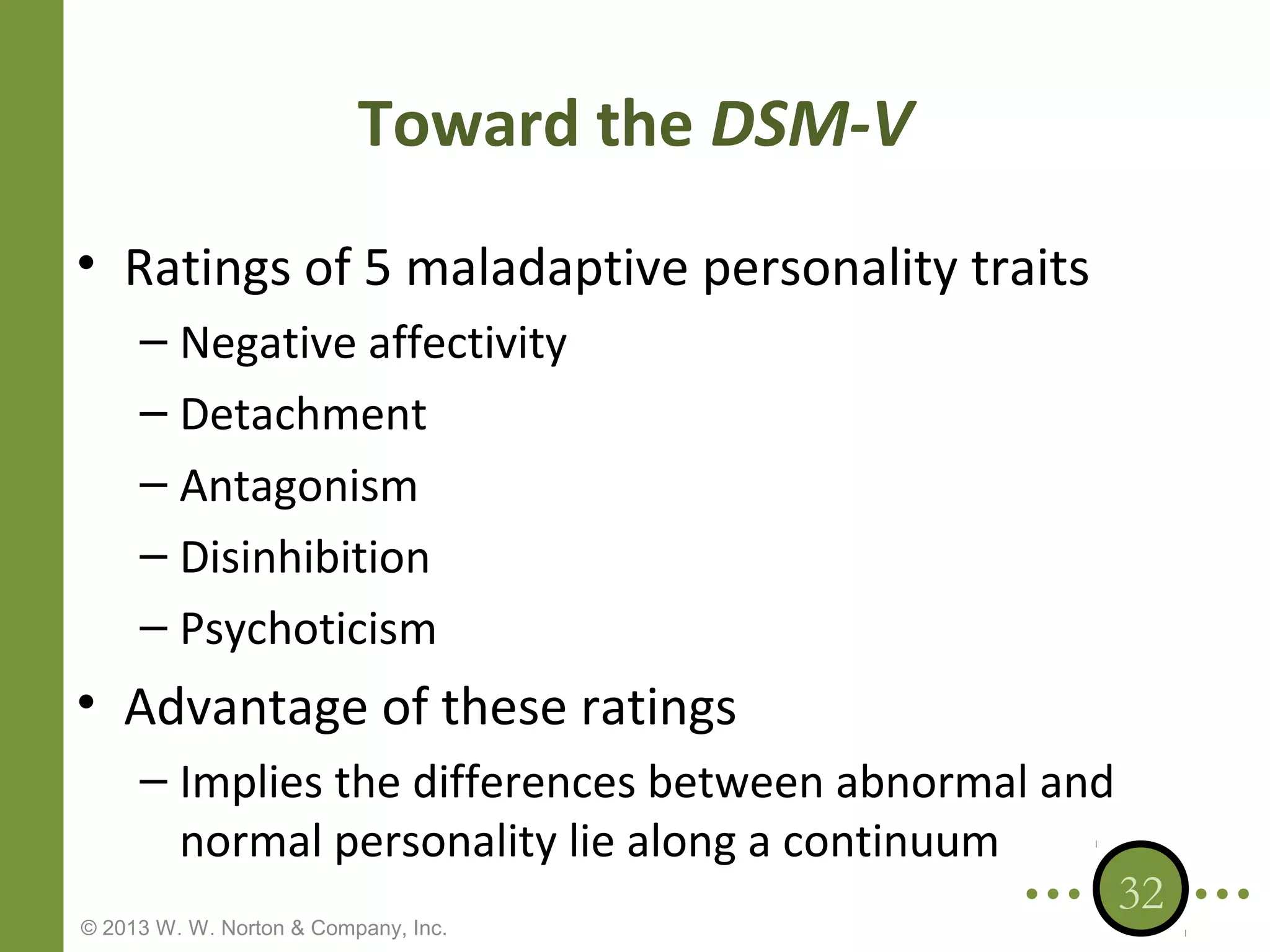 Toward the DSM-V
• Ratings of 5 maladaptive personality traits
– Negative affectivity
– Detachment
– Antagonism
– Disinhibition
– Psychoticism

• Advantage of these ratings
– Implies the differences between abnormal and
normal personality lie along a continuum
© 2013 W. W. Norton & Company, Inc.

32

 
