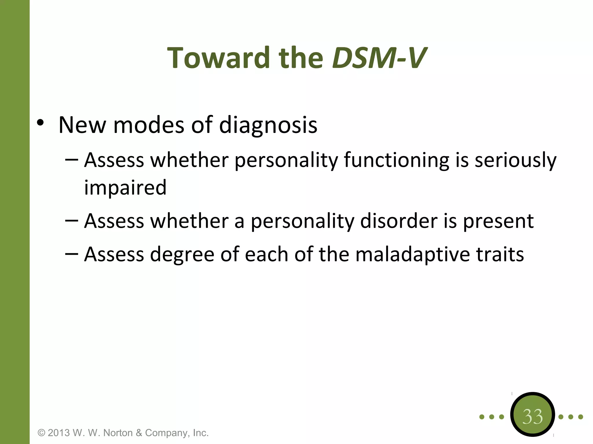 Toward the DSM-V
• New modes of diagnosis
– Assess whether personality functioning is seriously
impaired
– Assess whether a personality disorder is present
– Assess degree of each of the maladaptive traits

© 2013 W. W. Norton & Company, Inc.

33

 