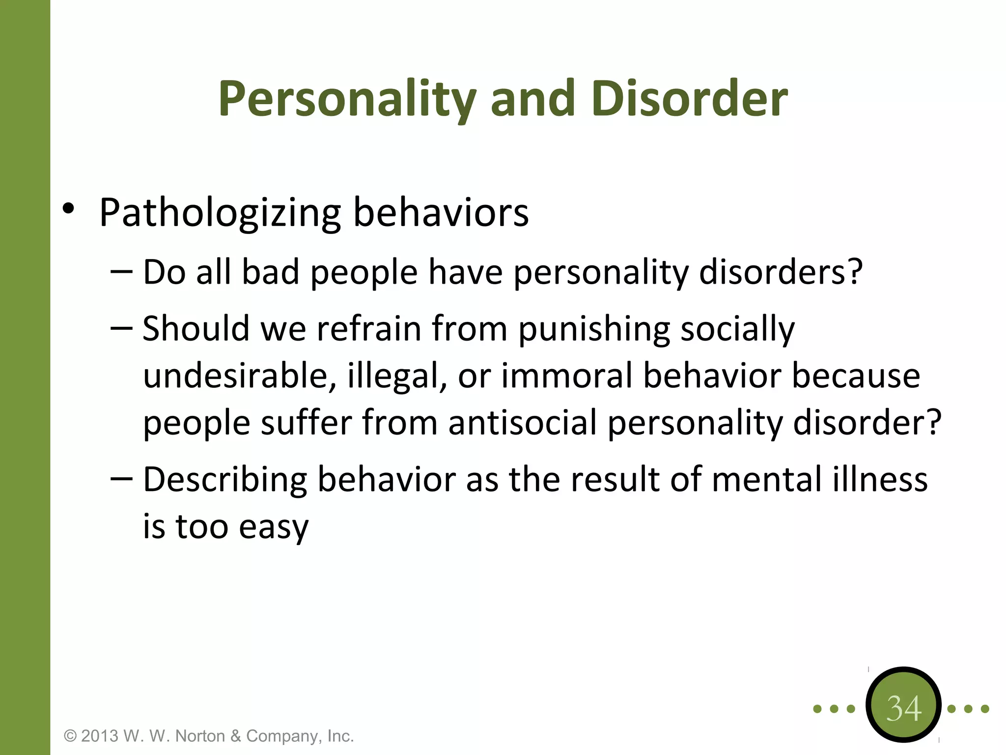 Personality and Disorder
• Pathologizing behaviors
– Do all bad people have personality disorders?
– Should we refrain from punishing socially
undesirable, illegal, or immoral behavior because
people suffer from antisocial personality disorder?
– Describing behavior as the result of mental illness
is too easy

© 2013 W. W. Norton & Company, Inc.

34

 
