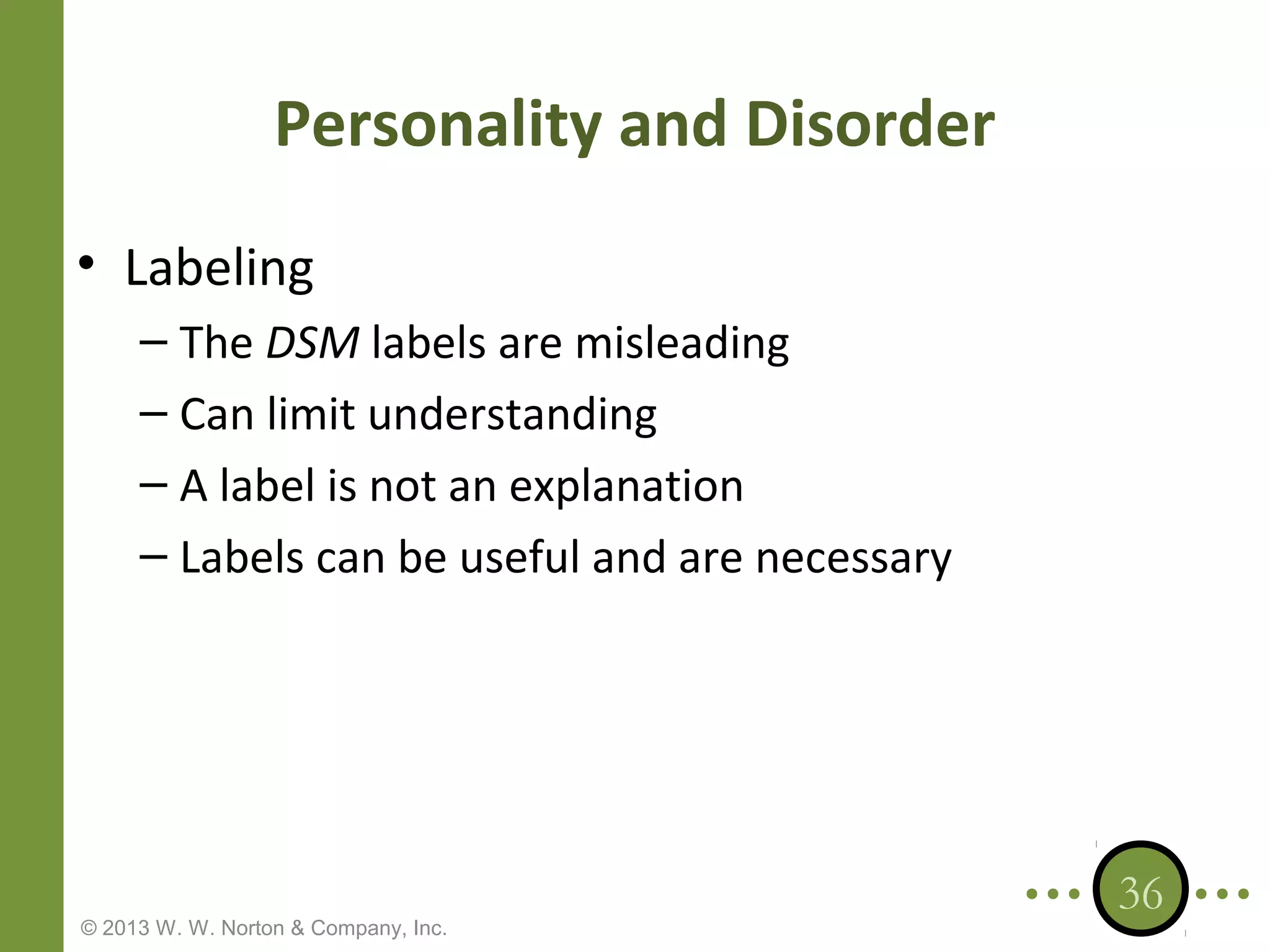 Personality and Disorder
• Labeling
– The DSM labels are misleading
– Can limit understanding
– A label is not an explanation
– Labels can be useful and are necessary

© 2013 W. W. Norton & Company, Inc.

36

 