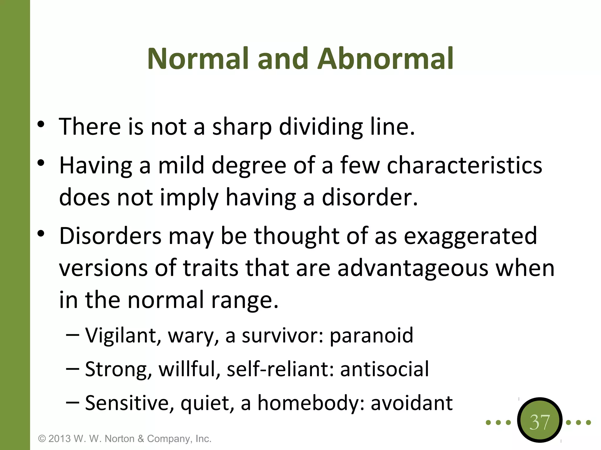 Normal and Abnormal
• There is not a sharp dividing line.
• Having a mild degree of a few characteristics
does not imply having a disorder.
• Disorders may be thought of as exaggerated
versions of traits that are advantageous when
in the normal range.
– Vigilant, wary, a survivor: paranoid
– Strong, willful, self-reliant: antisocial
– Sensitive, quiet, a homebody: avoidant
© 2013 W. W. Norton & Company, Inc.

37

 