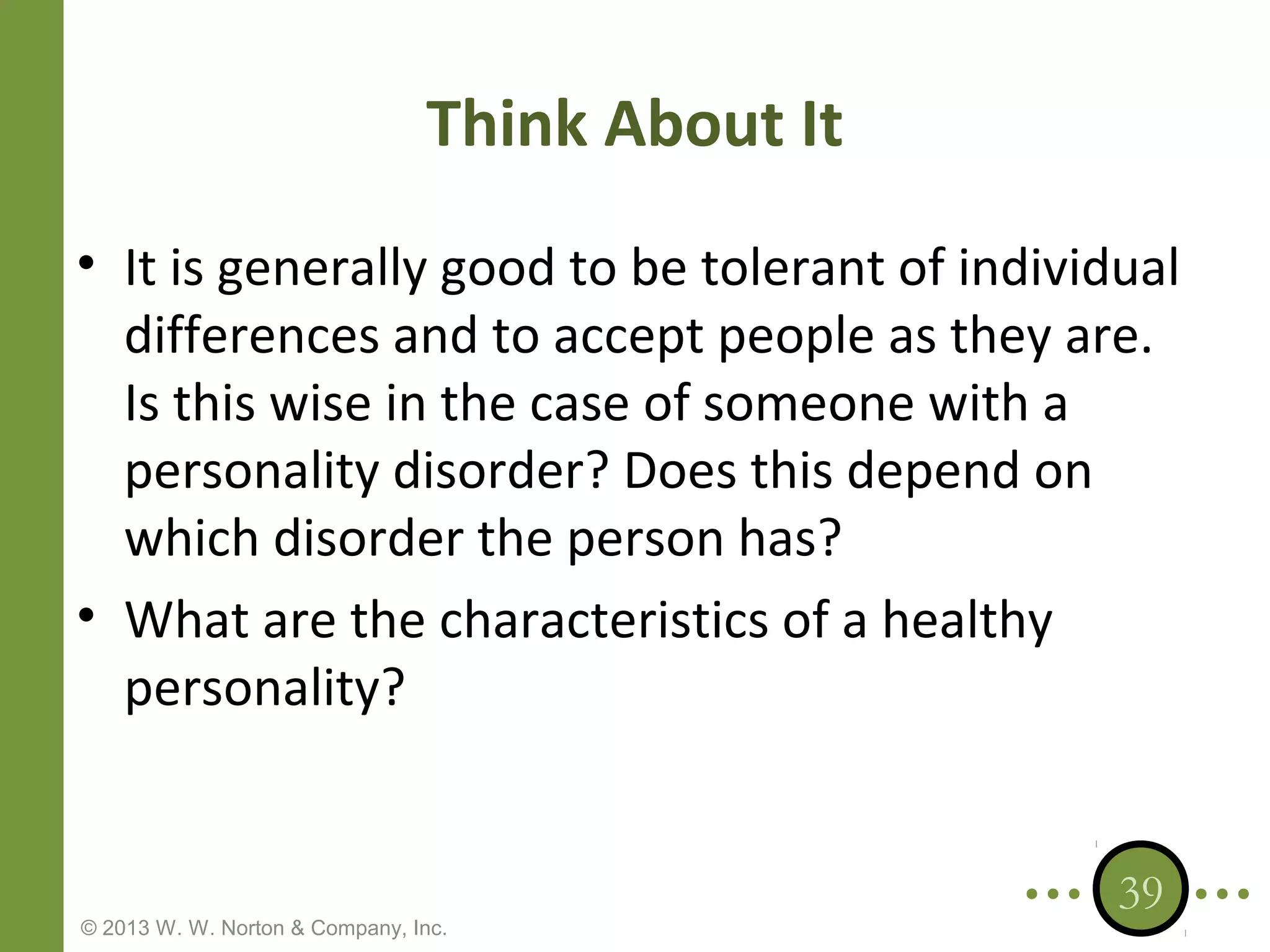 Think About It
• It is generally good to be tolerant of individual
differences and to accept people as they are.
Is this wise in the case of someone with a
personality disorder? Does this depend on
which disorder the person has?
• What are the characteristics of a healthy
personality?

© 2013 W. W. Norton & Company, Inc.

39

 
