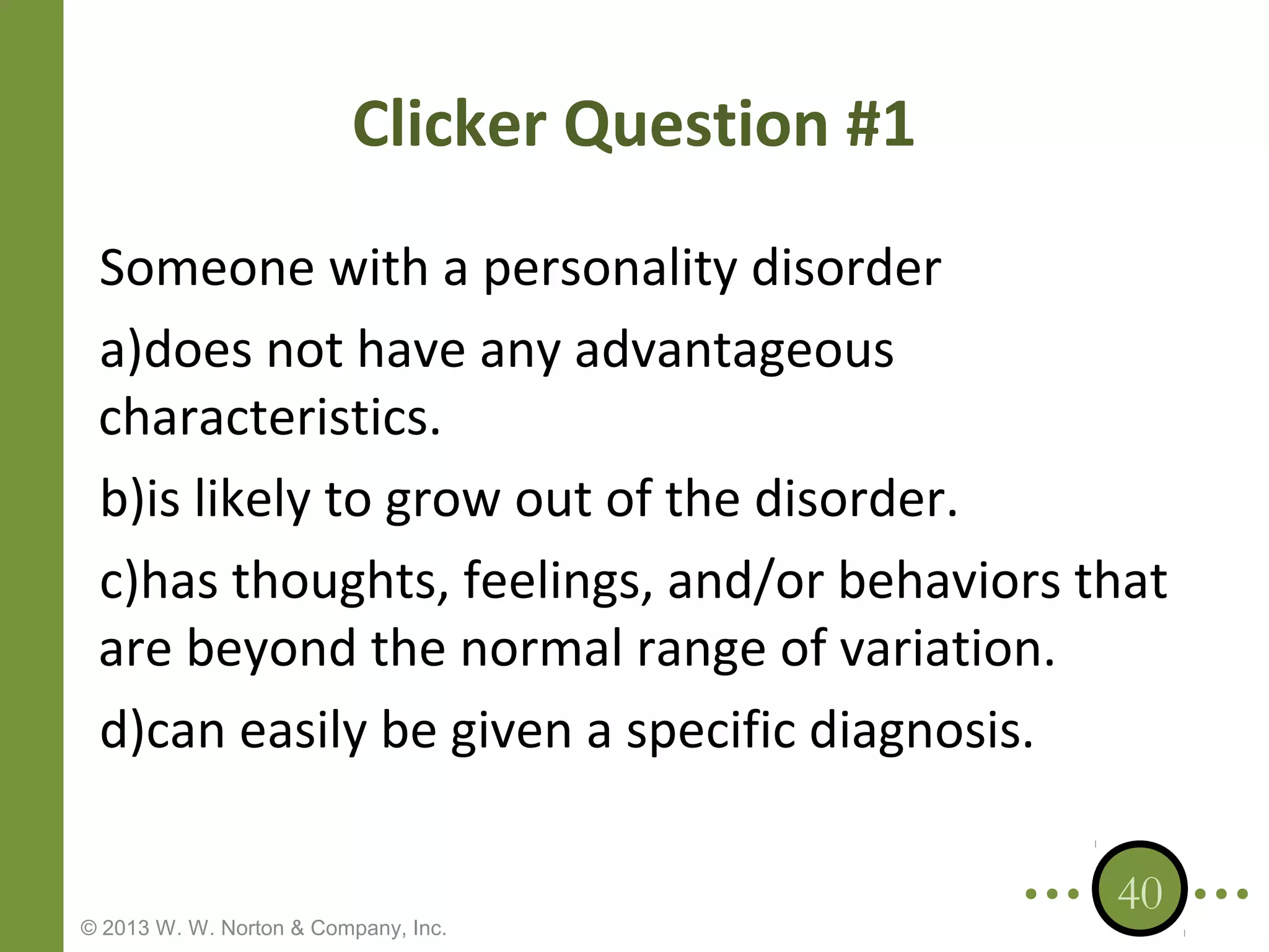 Clicker Question #1
Someone with a personality disorder
a)does not have any advantageous
characteristics.
b)is likely to grow out of the disorder.
c)has thoughts, feelings, and/or behaviors that
are beyond the normal range of variation.
d)can easily be given a specific diagnosis.

© 2013 W. W. Norton & Company, Inc.

40

 
