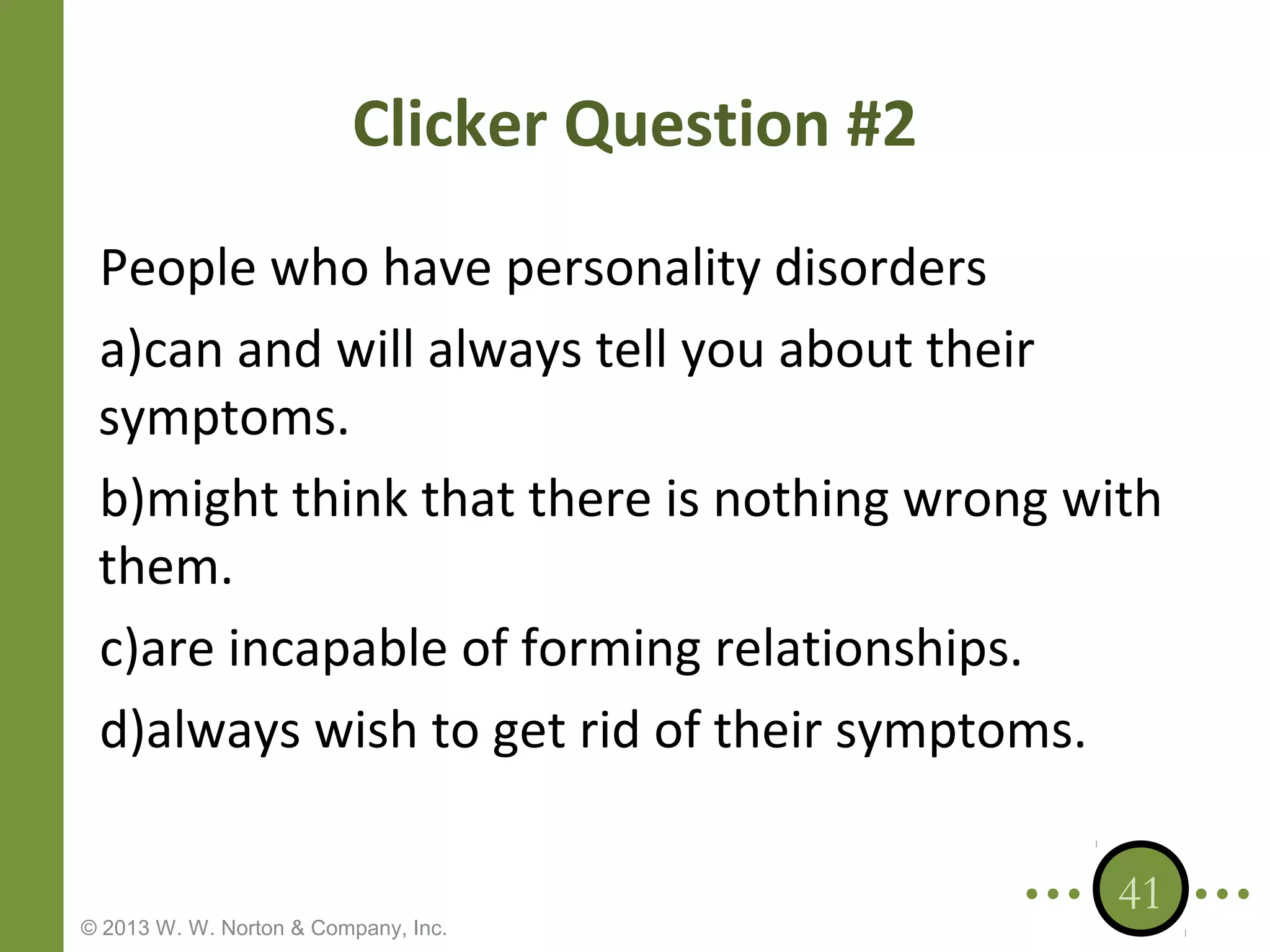 Clicker Question #2
People who have personality disorders
a)can and will always tell you about their
symptoms.
b)might think that there is nothing wrong with
them.
c)are incapable of forming relationships.
d)always wish to get rid of their symptoms.

© 2013 W. W. Norton & Company, Inc.

41

 