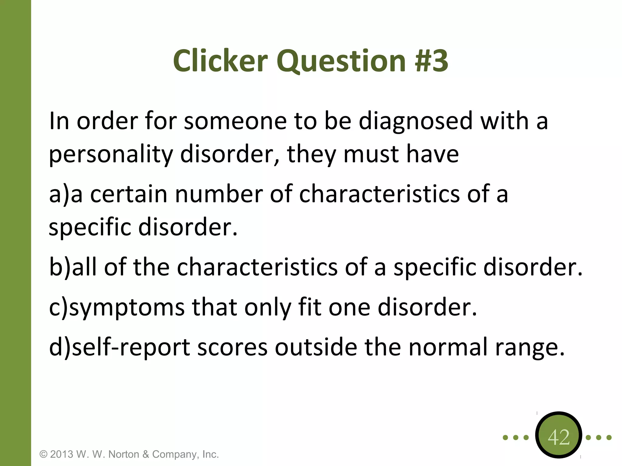 Clicker Question #3
In order for someone to be diagnosed with a
personality disorder, they must have
a)a certain number of characteristics of a
specific disorder.
b)all of the characteristics of a specific disorder.
c)symptoms that only fit one disorder.
d)self-report scores outside the normal range.

© 2013 W. W. Norton & Company, Inc.

42

 