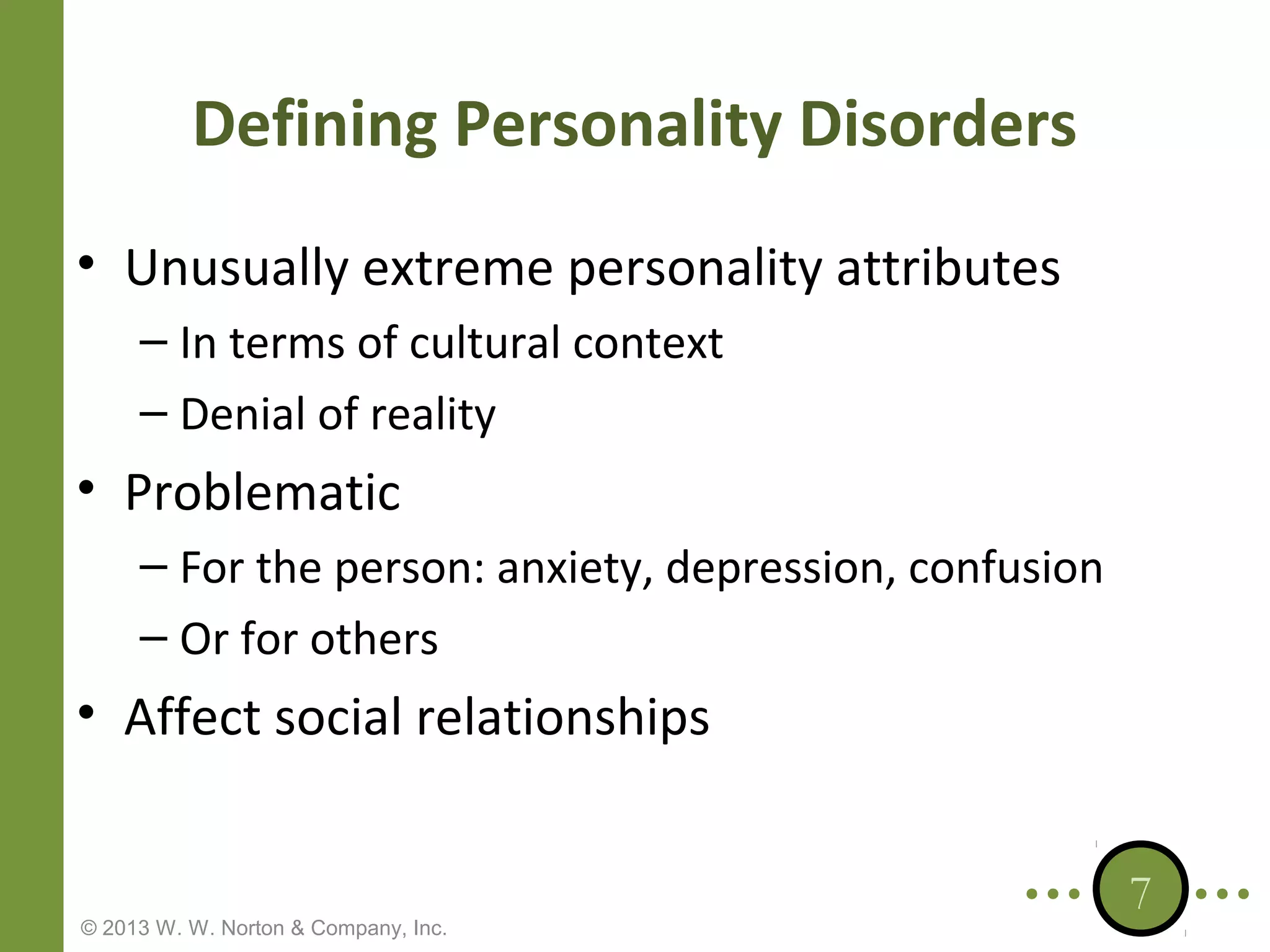 Defining Personality Disorders
• Unusually extreme personality attributes
– In terms of cultural context
– Denial of reality

• Problematic
– For the person: anxiety, depression, confusion
– Or for others

• Affect social relationships

© 2013 W. W. Norton & Company, Inc.

7

 