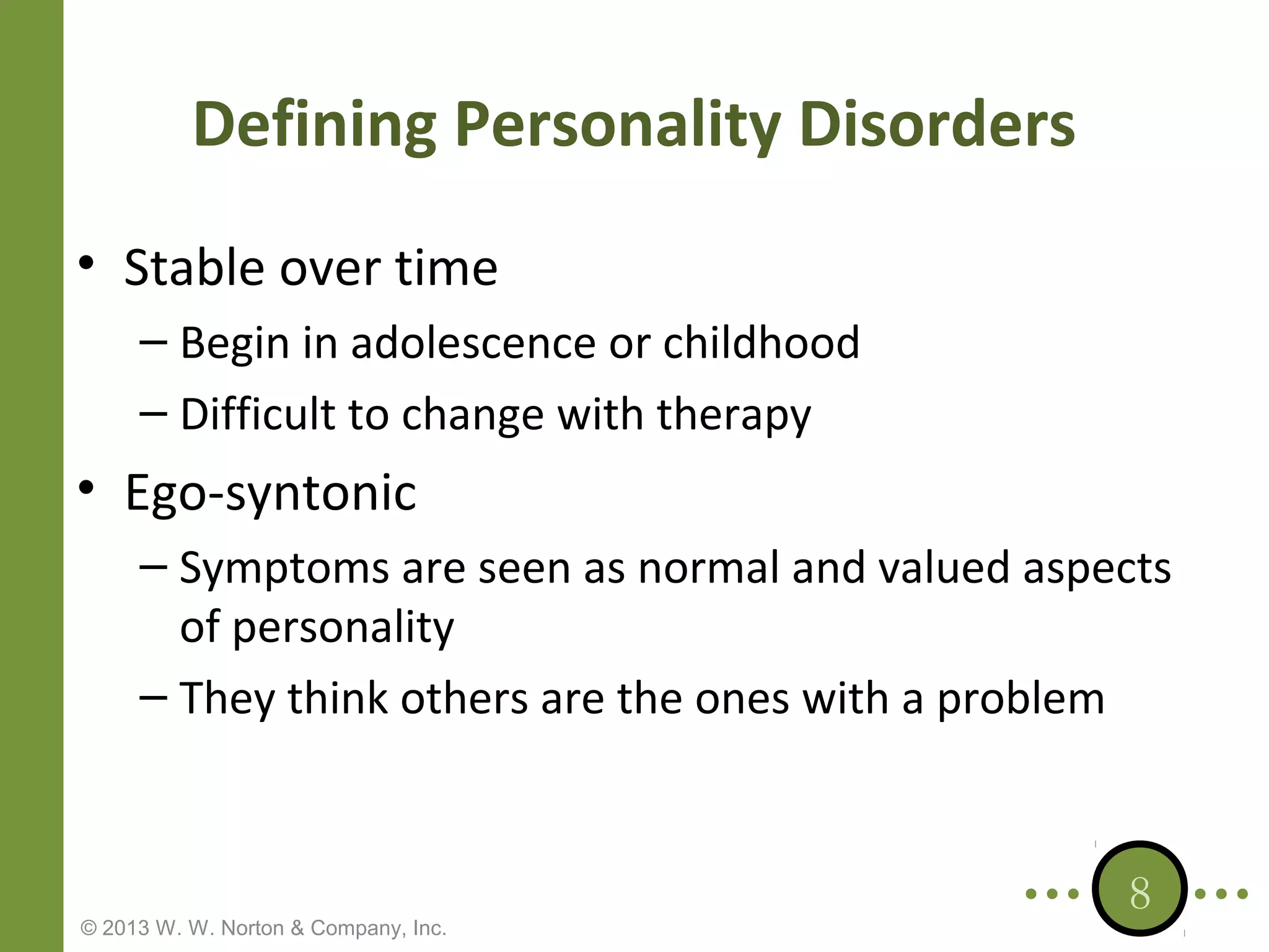 Defining Personality Disorders
• Stable over time
– Begin in adolescence or childhood
– Difficult to change with therapy

• Ego-syntonic
– Symptoms are seen as normal and valued aspects
of personality
– They think others are the ones with a problem

© 2013 W. W. Norton & Company, Inc.

8

 