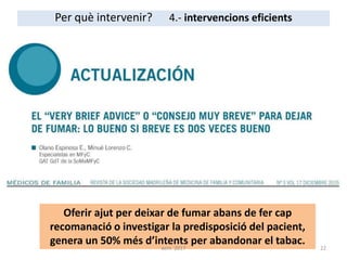Per què intervenir? 4.- intervencions eficients
Oferir ajut per deixar de fumar abans de fer cap
recomanació o investigar la predisposició del pacient,
genera un 50% més d’intents per abandonar el tabac.
22aem 2017
 